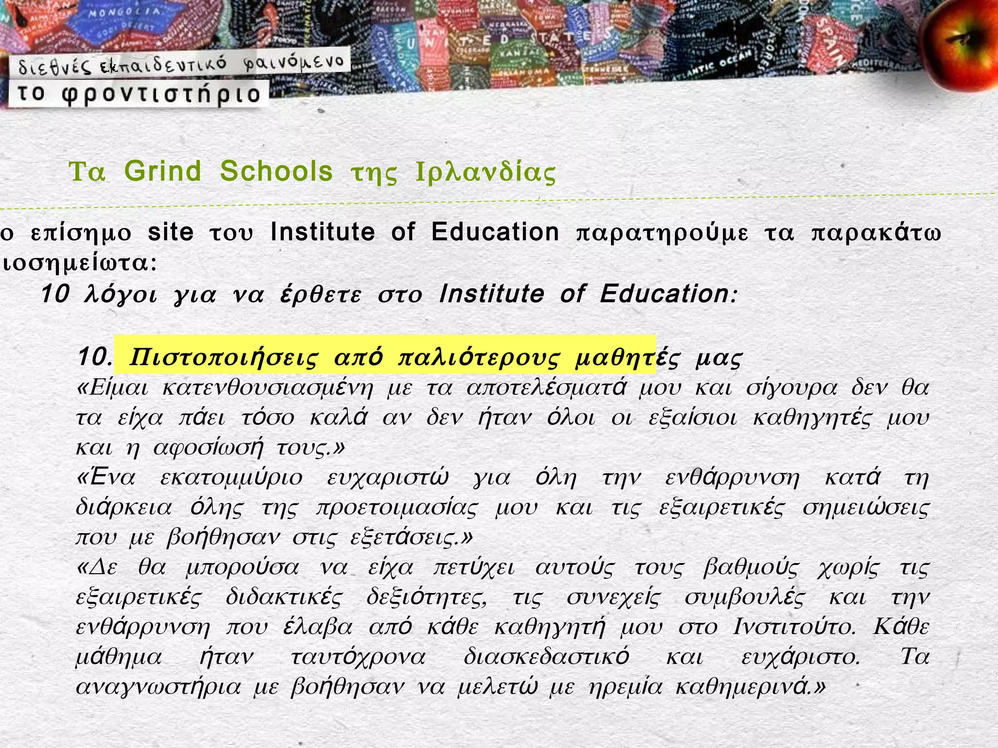 Τα Grind Schools της Ιρλανδ ί ας

 ο επ ί σημο site του Institute of Education παρατηρο ύ με τα παρακ ά τω
ξιοσημε ί ωτα:
    10 λ ό γοι για να έ ρθετε στο Institute of Education :

      10 . Πιστοποι ή σεις απ ό παλι ό τερους μαθητ έ ς μας
      «Είμαι κατενθουσιασμένη με τα αποτελέσματά μου και σίγουρα δεν θα
      τα είχα πάει τόσο καλά αν δεν ήταν όλοι οι εξαίσιοι καθηγητές μου
      και η αφοσίωσή τους.»
      «Ένα εκατομμύριο ευχαριστώ για όλη την ενθάρρυνση κατά τη
      διάρκεια όλης της προετοιμασίας μου και τις εξαιρετικές σημειώσεις
      που με βοήθησαν στις εξετάσεις.»
      «Δε θα μπορούσα να είχα πετύχει αυτούς τους βαθμούς χωρίς τις
      εξαιρετικές διδακτικές δεξιότητες, τις συνεχείς συμβουλές και την
      ενθάρρυνση που έλαβα από κάθε καθηγητή μου στο Ινστιτούτο. Κάθε
      μάθημα ήταν ταυτόχρονα διασκεδαστικό και ευχάριστο. Τα
      αναγνωστήρια με βοήθησαν να μελετώ με ηρεμία καθημερινά.»
 