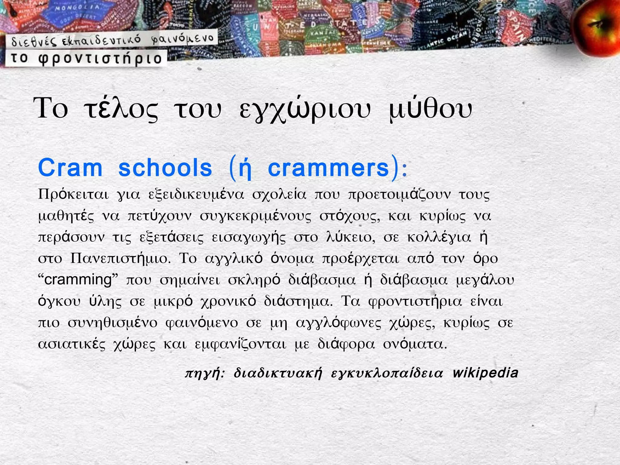 Το τέλος του εγχώριου μύθου
Cram schools ( ή crammers):
Πρόκειται για εξειδικευμένα σχολεία που προετοιμάζουν τους
μαθητές να πετύχουν συγκεκριμένους στόχους, και κυρίως να
περάσουν τις εξετάσεις εισαγωγής στο λύκειο, σε κολλέγια ή
στο Πανεπιστήμιο. Το αγγλικό όνομα προέρχεται από τον όρο
“cramming” που σημαίνει σκληρό διάβασμα ή διάβασμα μεγάλου
όγκου ύλης σε μικρό χρονικό διάστημα. Τα φροντιστήρια είναι
πιο συνηθισμένο φαινόμενο σε μη αγγλόφωνες χώρες, κυρίως σε
ασιατικές χώρες και εμφανίζονται με διάφορα ονόματα.
                  πηγ ή : διαδικτυακ ή εγκυκλοπα ί δεια wikipedia
 