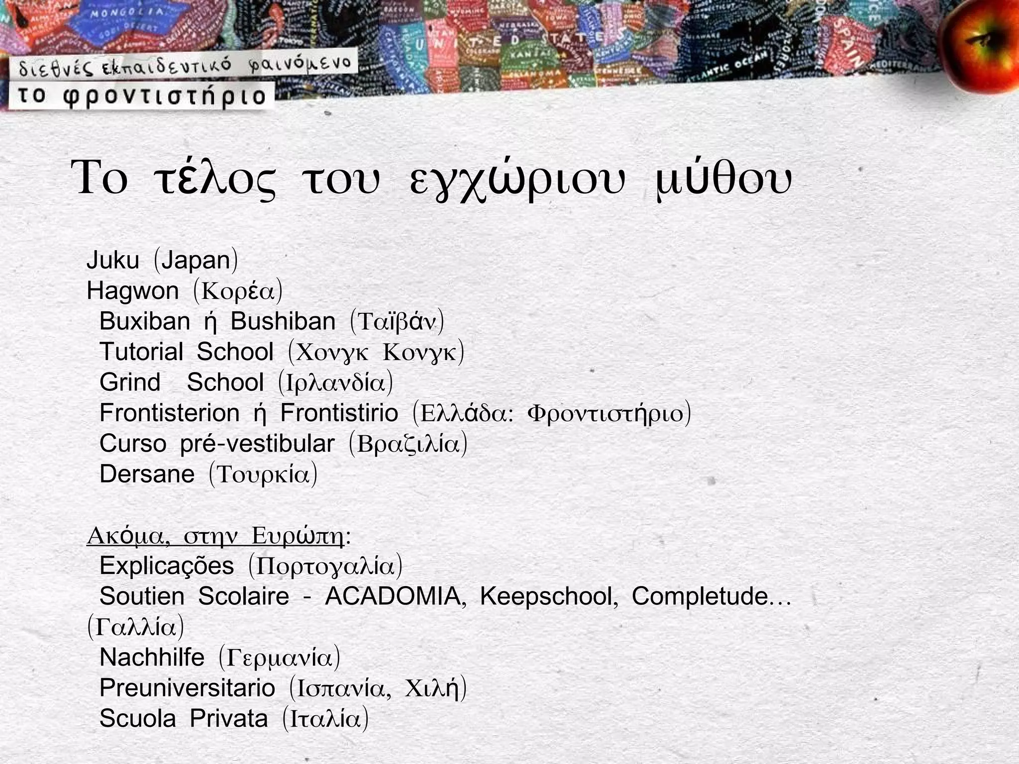 Το τέλος του εγχώριου μύθου
Juku (Japan)
Hagwon (Κορέα)
 Buxiban ή Bushiban (Ταϊβάν)
 Tutorial School (Χονγκ Κονγκ)
 Grind School (Ιρλανδία)
 Frontisterion ή Frontistirio (Ελλάδα: Φροντιστήριο)
 Curso pré-vestibular (Βραζιλία)
 Dersane (Τουρκία)

Ακόμα, στην Ευρώπη:
 Explicações (Πορτογαλία)
 Soutien Scolaire - ACADOMIA, Keepschool, Completude…
(Γαλλία)
 Nachhilfe (Γερμανία)
 Preuniversitario (Ισπανία, Χιλή)
 Scuola Privata (Ιταλία)
 