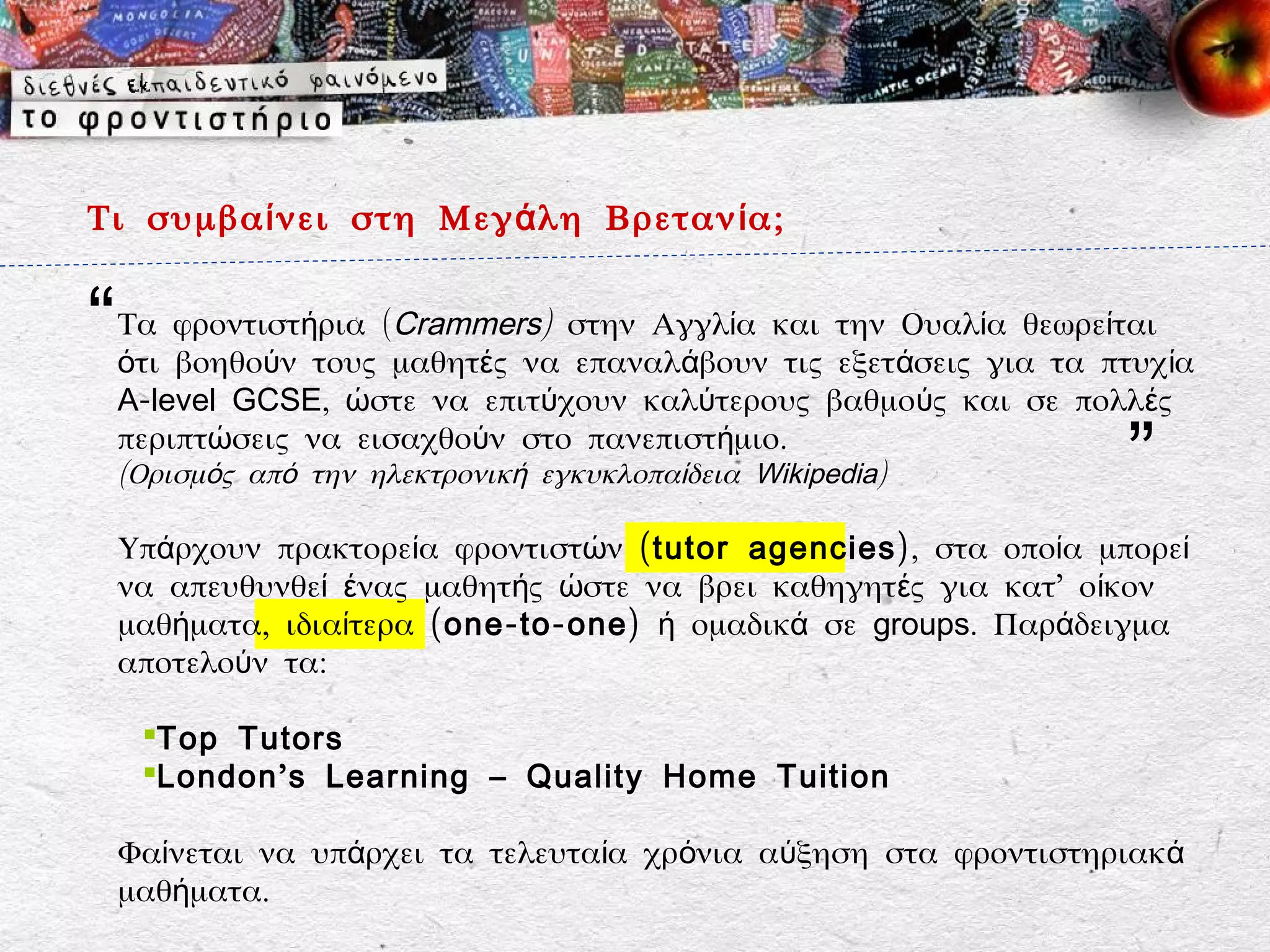 Τι συμβα ί νει στη Μεγ ά λη Βρεταν ί α;


“   Τα φροντιστήρια (Crammers) στην Αγγλία και την Ουαλία θεωρείται
    ότι βοηθούν τους μαθητές να επαναλάβουν τις εξετάσεις για τα πτυχ ία
    A-level GCSE, ώστε να επιτύχουν καλύτερους βαθμούς και σε πολλές
    περιπτώσεις να εισαχθούν στο πανεπιστήμιο.
    (Ορισμός από την ηλεκτρονική εγκυκλοπαίδεια Wikipedia)         ”
    Υπάρχουν πρακτορεία φροντιστών ( tutor agencies), στα οποία μπορεί
    να απευθυνθεί ένας μαθητής ώστε να βρει καθηγητές για κατ’ οίκον
    μαθήματα, ιδιαίτερα (one-to-one) ή ομαδικά σε groups. Παράδειγμα
    αποτελούν τα:

     Top Tutors
     London ’ s Learning – Quality Home Tuition

    Φαίνεται να υπάρχει τα τελευταία χρόνια αύξηση στα φροντιστηριακά
    μαθήματα.
 