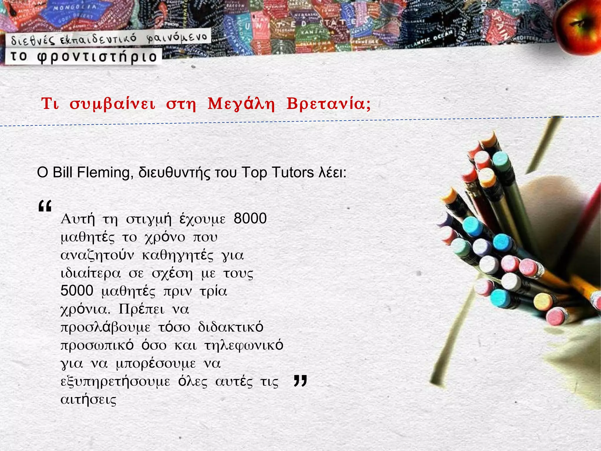 Τι συμβα ί νει στη Μεγ ά λη Βρεταν ί α;



Ο Bill Fleming, διευθυντής του Top Tutors λέει:


“   Αυτή τη στιγμή έχουμε 8000
    μαθητές το χρόνο που
    αναζητούν καθηγητές για
    ιδιαίτερα σε σχέση με τους
    5000 μαθητές πριν τρία
    χρόνια. Πρέπει να
    προσλάβουμε τόσο διδακτικό
    προσωπικό όσο και τηλεφωνικό
    για να μπορέσουμε να

                                      ”
    εξυπηρετήσουμε όλες αυτές τις
    αιτήσεις
 