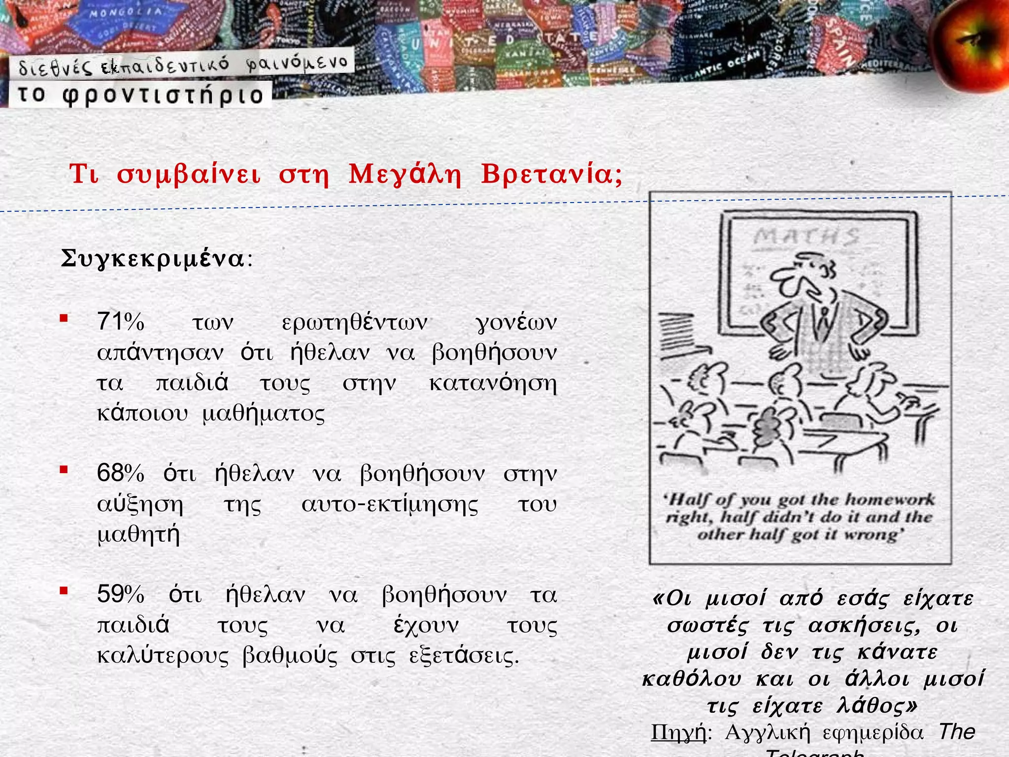 Τι συμβα ί νει στη Μεγ ά λη Βρεταν ί α;

Συγκεκριμ έ να :

    71%    των    ερωτηθέντων  γονέων
     απάντησαν ότι ήθελαν να βοηθήσουν
     τα παιδιά τους στην κατανόηση
     κάποιου μαθήματος

    68% ότι ήθελαν να βοηθήσουν στην
     αύξηση   της  αυτο-εκτίμησης του
     μαθητή

    59% ότι ήθελαν να βοηθήσουν τα            «Οι μισο ί απ ό εσ ά ς ε ί χατε
     παιδιά   τους   να     έχουν    τους       σωστ έ ς τις ασκ ή σεις, οι
     καλύτερους βαθμούς στις εξετάσεις.           μισο ί δεν τις κ ά νατε
                                              καθ ό λου και οι ά λλοι μισο ί
                                                     τις ε ί χατε λ ά θος»
                                               Πηγή: Αγγλική εφημερίδα The
 