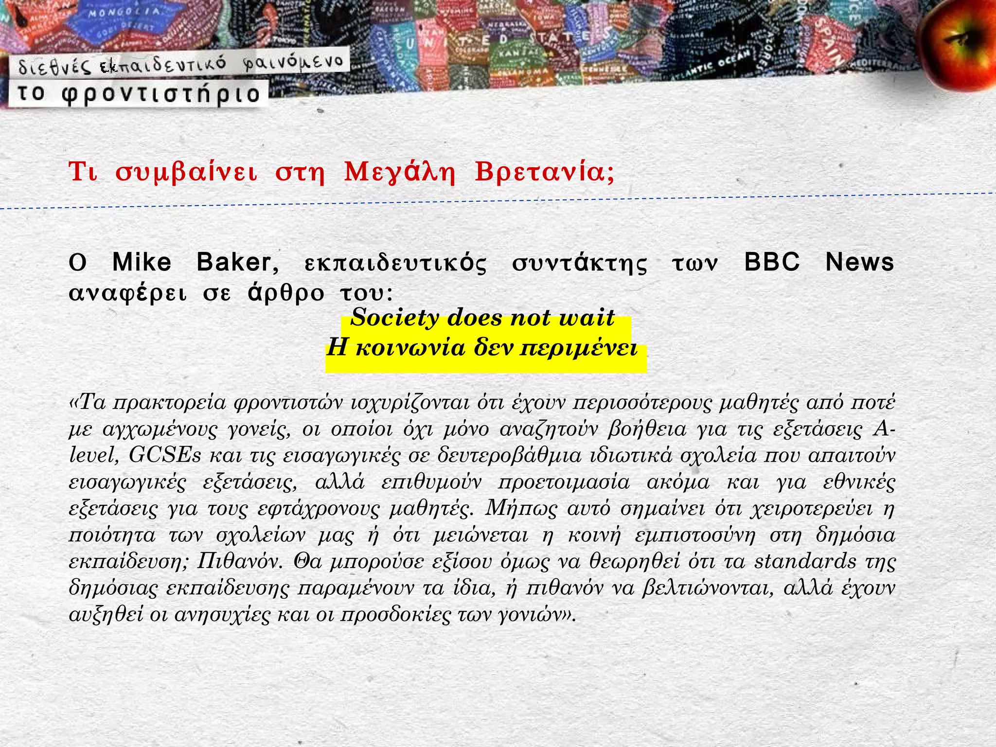 Τι συμβα ί νει στη Μεγ ά λη Βρεταν ί α;


Ο Mike Baker , εκπαιδευτικ ό ς συντ ά κτης               των    BBC     News
αναφ έ ρει σε ά ρθρο του:
                      Society does not wait
                    Η κοινωνία δεν περιμένει

«Τα πρακτορεία φροντιστών ισχυρίζονται ότι έχουν περισσότερους μαθητές από ποτέ
με αγχωμένους γονείς, οι οποίοι όχι μόνο αναζητούν βοήθεια για τις εξετάσεις A-
level, GCSEs και τις εισαγωγικές σε δευτεροβάθμια ιδιωτικά σχολεία που απαιτούν
εισαγωγικές εξετάσεις, αλλά επιθυμούν προετοιμασία ακόμα και για εθνικές
εξετάσεις για τους εφτάχρονους μαθητές. Μήπως αυτό σημαίνει ότι χειροτερεύει η
ποιότητα των σχολείων μας ή ότι μειώνεται η κοινή εμπιστοσύνη στη δημόσια
εκπαίδευση; Πιθανόν. Θα μπορούσε εξίσου όμως να θεωρηθεί ότι τα standards της
δημόσιας εκπαίδευσης παραμένουν τα ίδια, ή πιθανόν να βελτιώνονται, αλλά έχουν
αυξηθεί οι ανησυχίες και οι προσδοκίες των γονιών».
 