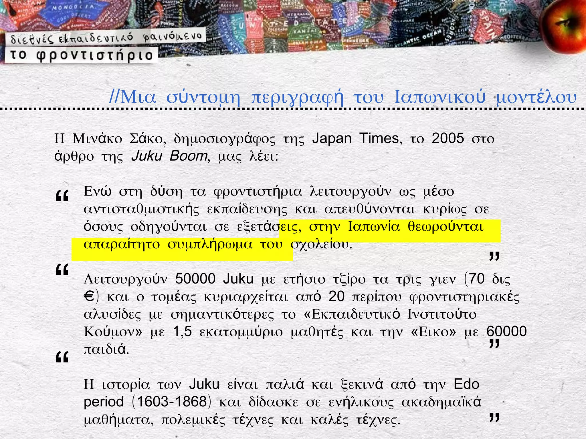 //Μια σύντομη περιγραφή του Ιαπωνικού μοντέλου

Η Μινάκο Σάκο, δημοσιογράφος της Japan Times, το 2005 στο
άρθρο της Juku Boom, μας λέει:

    Ενώ στη δύση τα φροντιστήρια λειτουργούν ως μέσο

“   αντισταθμιστικής εκπαίδευσης και απευθύνονται κυρίως σε
    όσους οδηγούνται σε εξετάσεις, στην Ιαπωνία θεωρούνται
    απαραίτητο συμπλήρωμα του σχολείου.


“                                                            ”
    Λειτουργούν 50000 Juku με ετήσιο τζίρο τα τρις γιεν (70 δις
    €) και ο τομέας κυριαρχείται από 20 περίπου φροντιστηριακές
    αλυσίδες με σημαντικότερες το «Εκπαιδευτικό Ινστιτούτο
    Κούμον» με 1,5 εκατομμύριο μαθητές και την «Εικο» με 60000


“
    παιδιά.
                                                             ”
    Η ιστορία των Juku είναι παλιά και ξεκινά από την Edo
    period (1603-1868) και δίδασκε σε ενήλικους ακαδημαϊκά
    μαθήματα, πολεμικές τέχνες και καλές τέχνες.
 