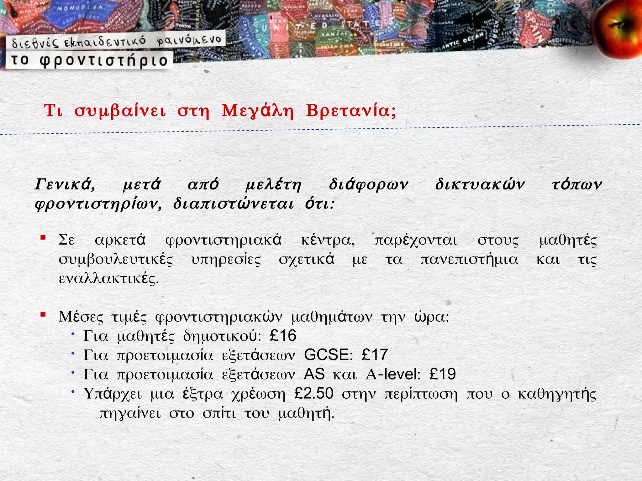 Τι συμβα ί νει στη Μεγ ά λη Βρεταν ί α;



Γενικ ά , μετ ά    απ ό   μελ έ τη   δι ά φορων   δικτυακ ώ ν    τ ό πων
φροντιστηρ ί ων, διαπιστ ώ νεται ό τι:

 Σε αρκετά φροντιστηριακά κέντρα, παρέχονται στους             μαθητ ές
  συμβουλευτικές υπηρεσίες σχετικά με τα πανεπιστήμια           και τις
  εναλλακτικές.

 Μέσες τιμές φροντιστηριακών μαθημάτων την ώρα:
   • Για μαθητές δημοτικού: £16
   • Για προετοιμασία εξετάσεων GCSE: £17
   • Για προετοιμασία εξετάσεων AS και Α-level: £19
   • Υπάρχει μια έξτρα χρέωση £2.50 στην περίπτωση που ο καθηγητής
       πηγαίνει στο σπίτι του μαθητή.
 
