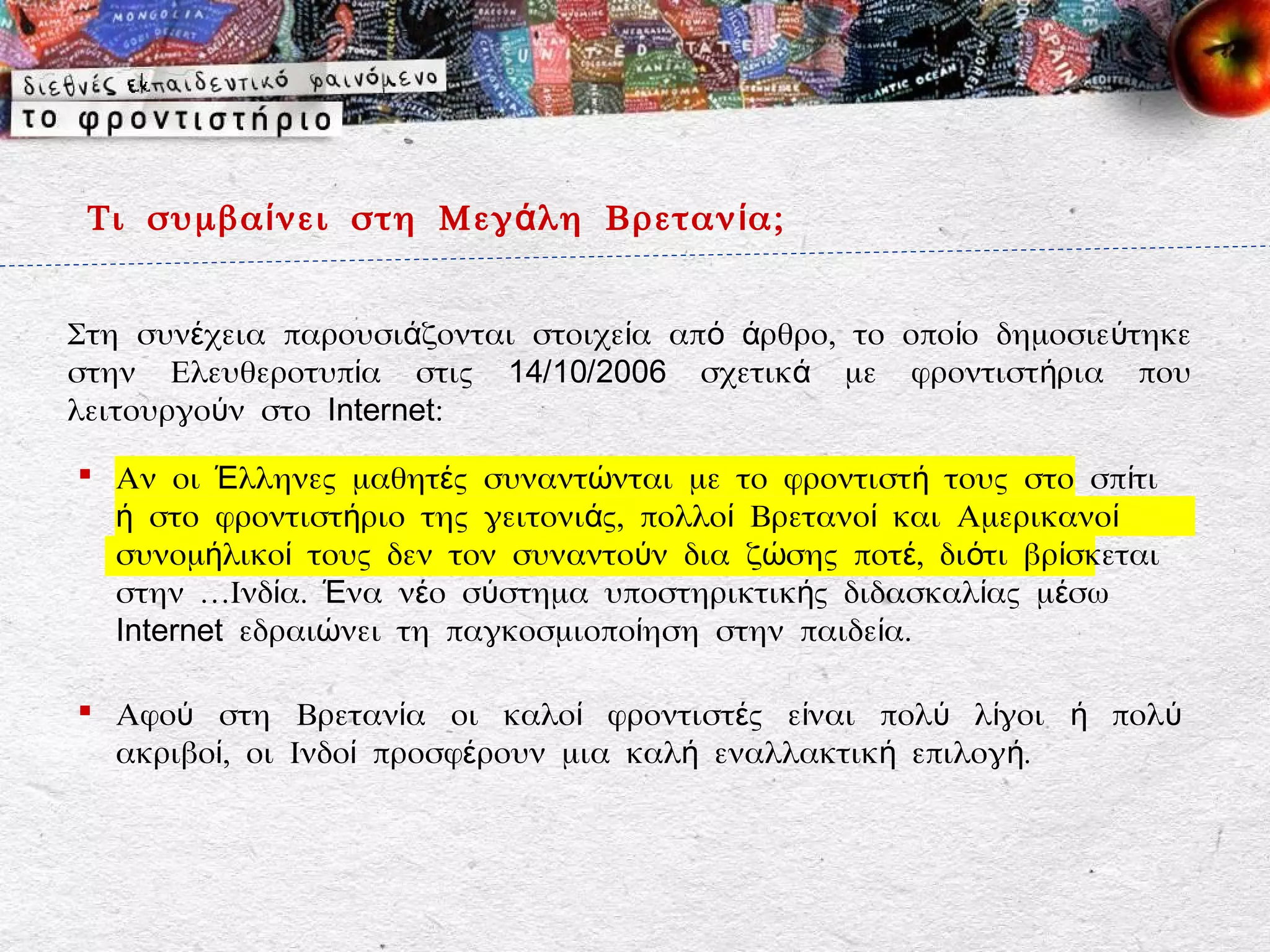 Τι συμβα ί νει στη Μεγ ά λη Βρεταν ί α;


Στη συνέχεια παρουσιάζονται στοιχεία από άρθρο, το οποίο δημοσιεύτηκε
στην Ελευθεροτυπία στις 14/10/2006 σχετικά με φροντιστήρια που
λειτουργούν στο Internet:

 Αν οι Έλληνες μαθητές συναντώνται με το φροντιστή τους στο σπίτι
  ή στο φροντιστήριο της γειτονιάς, πολλοί Βρετανοί και Αμερικανοί
  συνομήλικοί τους δεν τον συναντούν δια ζώσης ποτέ, διότι βρίσκεται
  στην …Ινδία. Ένα νέο σύστημα υποστηρικτικής διδασκαλίας μέσω
  Internet εδραιώνει τη παγκοσμιοποίηση στην παιδεία.

 Αφού στη Βρετανία οι καλοί φροντιστές είναι πολύ λίγοι ή πολύ
  ακριβοί, οι Ινδοί προσφέρουν μια καλή εναλλακτική επιλογή.
 