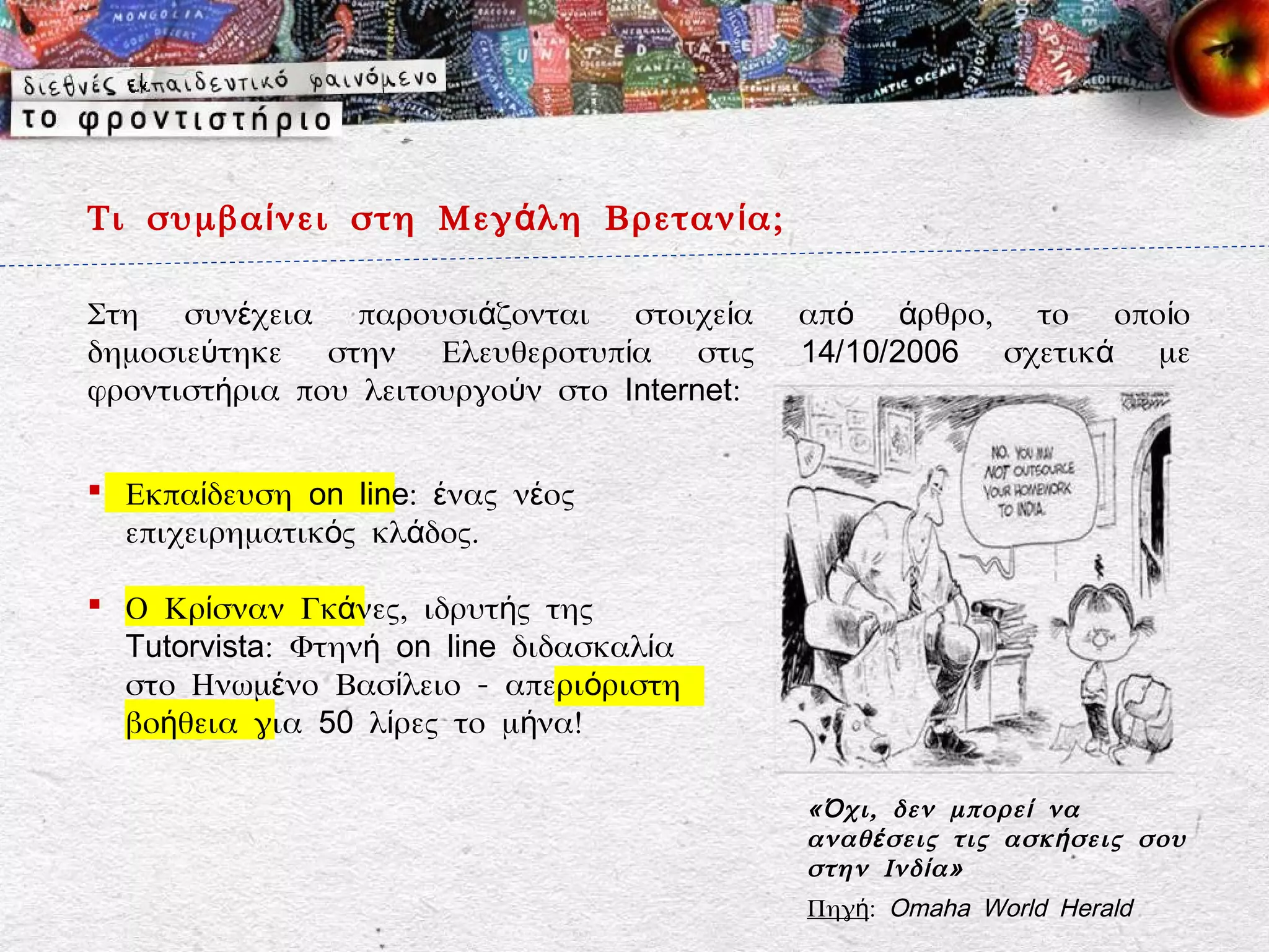 Τι συμβα ί νει στη Μεγ ά λη Βρεταν ί α;

Στη συνέχεια παρουσιάζονται στοιχεία         από άρθρο, το οποίο
δημοσιεύτηκε στην Ελευθεροτυπία στις         14/10/2006 σχετικά με
φροντιστήρια που λειτουργούν στο Internet:


 Εκπαίδευση on line: ένας νέος
  επιχειρηματικός κλάδος.

 Ο Κρίσναν Γκάνες, ιδρυτής της
  Tutorvista: Φτηνή on line διδασκαλία
  στο Ηνωμένο Βασίλειο - απεριόριστη
  βοήθεια για 50 λίρες το μήνα!

                                             « Ό χι, δεν μπορε ί να
                                             αναθ έ σεις τις ασκ ή σεις σου
                                             στην Ινδ ί α»
                                             Πηγή: Omaha World Herald
 