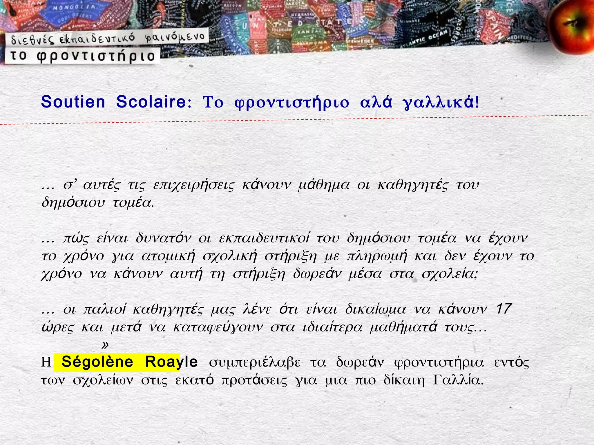 Soutien Scolaire : Το φροντιστ ή ριο αλ ά γαλλικ ά !



… σ’ αυτές τις επιχειρήσεις κάνουν μάθημα οι καθηγητές του
δημόσιου τομέα.

… πώς είναι δυνατόν οι εκπαιδευτικοί του δημόσιου τομέα να έχουν
το χρόνο για ατομική σχολική στήριξη με πληρωμή και δεν έχουν το
χρόνο να κάνουν αυτή τη στήριξη δωρεάν μέσα στα σχολεία;

… οι παλιοί καθηγητές μας λένε ότι είναι δικαίωμα να κάνουν 17
ώρες και μετά να καταφεύγουν στα ιδιαίτερα μαθήματά τους…
       »
Η Ségolène Roayle συμπεριέλαβε τα δωρεάν φροντιστήρια εντός
των σχολείων στις εκατό προτάσεις για μια πιο δίκαιη Γαλλία.
 