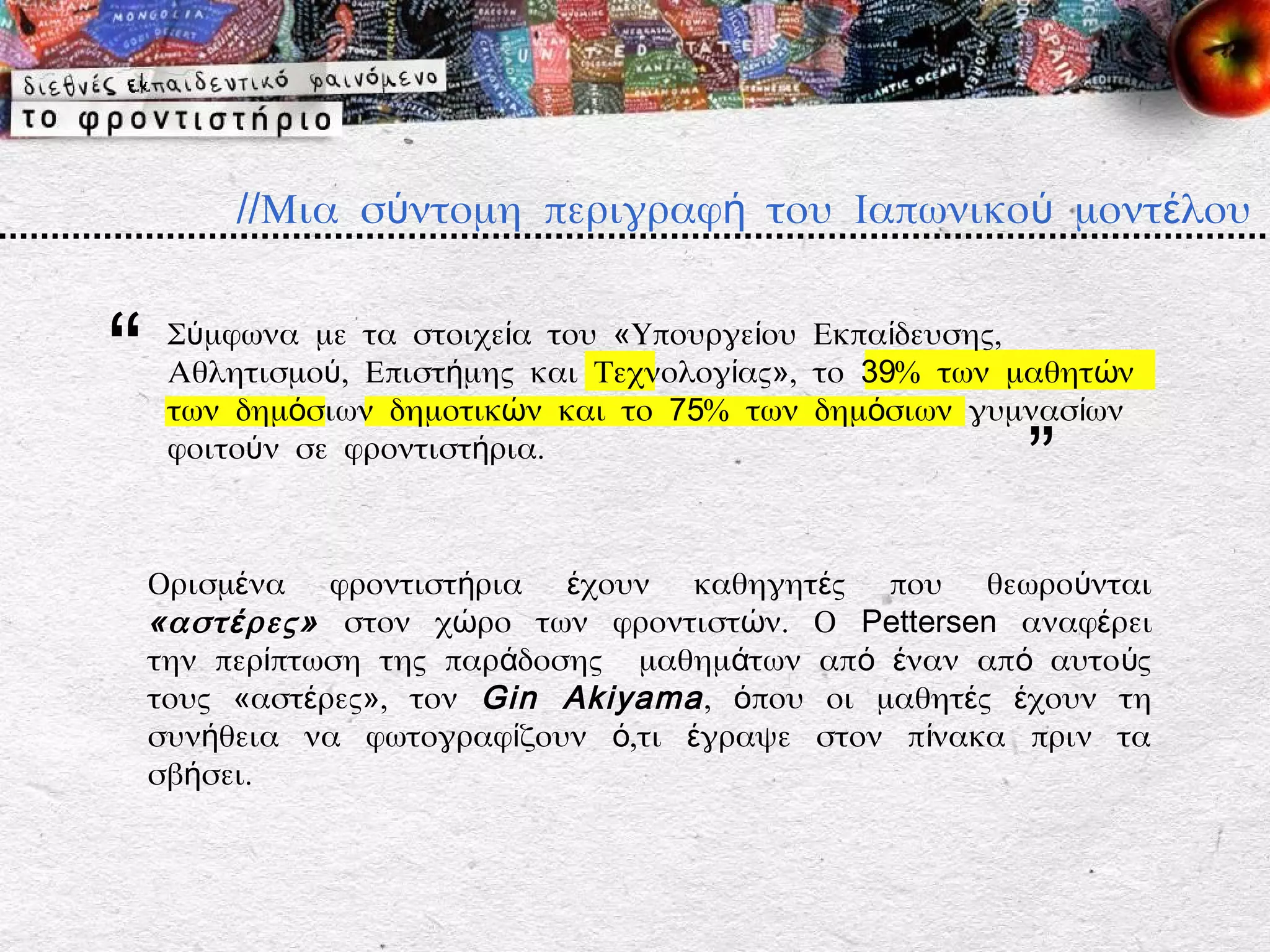 //Μια σύντομη περιγραφή του Ιαπωνικού μοντέλου


“    Σύμφωνα με τα στοιχεία του «Υπουργείου Εκπαίδευσης,
     Αθλητισμού, Επιστήμης και Τεχνολογίας», το 39% των μαθητών
     των δημόσιων δημοτικών και το 75% των δημόσιων γυμνασίων
     φοιτούν σε φροντιστήρια.
                                                        ”
    Ορισμένα φροντιστήρια έχουν καθηγητές που θεωρούνται
    «αστ έ ρες» στον χώρο των φροντιστών. Ο Pettersen αναφέρει
    την περίπτωση της παράδοσης μαθημάτων από έναν από αυτο ύς
    τους «αστέρες», τον Gin Akiyama , όπου οι μαθητές έχουν τη
    συνήθεια να φωτογραφίζουν ό,τι έγραψε στον πίνακα πριν τα
    σβήσει.
 