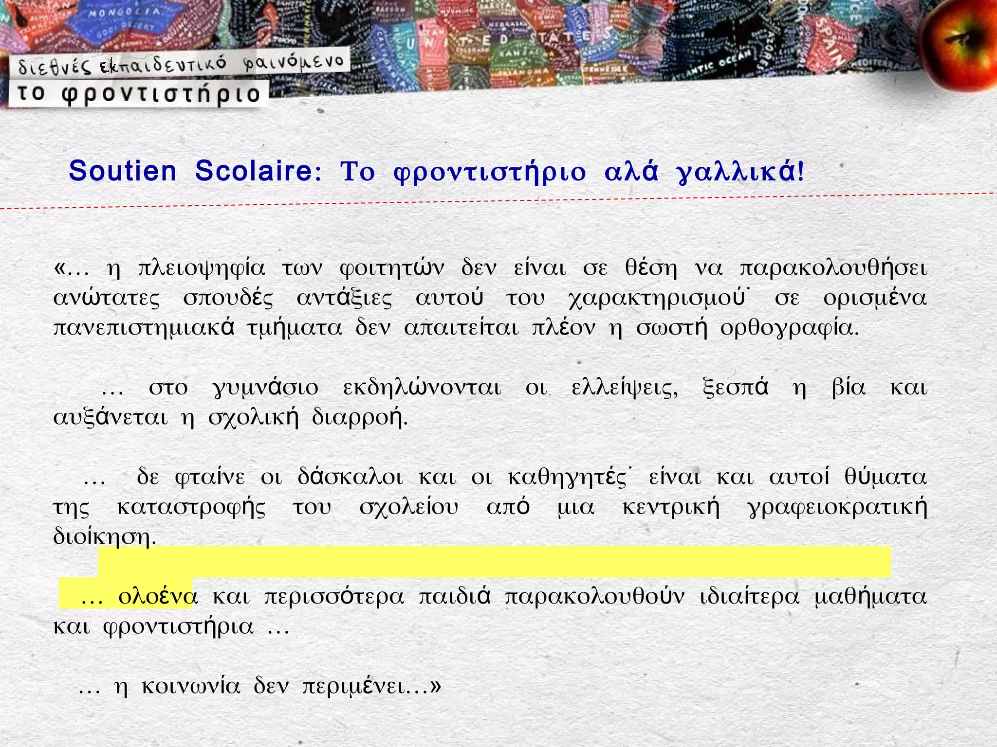 Soutien Scolaire : Το φροντιστ ή ριο αλ ά γαλλικ ά !


«… η πλειοψηφία των φοιτητών δεν είναι σε θέση να παρακολουθήσει
ανώτατες σπουδές αντάξιες αυτού του χαρακτηρισμού˙ σε ορισμένα
πανεπιστημιακά τμήματα δεν απαιτείται πλέον η σωστή ορθογραφία.

   … στο γυμνάσιο εκδηλώνονται οι ελλείψεις, ξεσπά η βία και
αυξάνεται η σχολική διαρροή.

   … δε φταίνε οι δάσκαλοι και οι καθηγητές˙ είναι και αυτοί θύματα
της καταστροφής του σχολείου από μια κεντρική γραφειοκρατικ ή
διοίκηση.

  … ολοένα και περισσότερα παιδιά παρακολουθούν ιδιαίτερα μαθ ήματα
και φροντιστήρια …

 … η κοινωνία δεν περιμένει…»
 