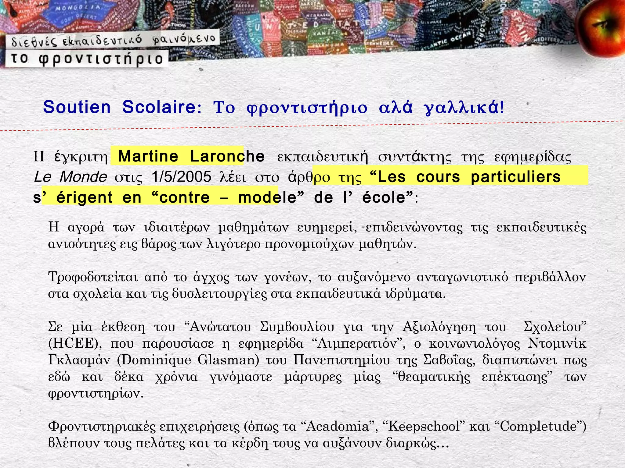 Soutien Scolaire : Το φροντιστ ή ριο αλ ά γαλλικ ά !

Η έγκριτη Martine Laronche εκπαιδευτική συντάκτης της εφημερίδας
Le Monde στις 1/5/2005 λέει στο άρθρο της “ Les cours particuliers
s ’ érigent en “ contre – modele ” de l ’ école ” :
 Η αγορά των ιδιαιτέρων μαθημάτων ευημερεί, επιδεινώνοντας τις εκπαιδευτικές
 ανισότητες εις βάρος των λιγότερο προνομιούχων μαθητών.

 Τροφοδοτείται από το άγχος των γονέων, το αυξανόμενο ανταγωνιστικό περιβάλλον
 στα σχολεία και τις δυσλειτουργίες στα εκπαιδευτικά ιδρύματα.

 Σε μία έκθεση του “Ανώτατου Συμβουλίου για την Αξιολόγηση του Σχολείου”
 (HCEE), που παρουσίασε η εφημερίδα “Λιμπερατιόν”, ο κοινωνιολόγος Ντομινίκ
 Γκλασμάν (Dominique Glasman) του Πανεπιστημίου της Σαβοΐας, διαπιστώνει πως
 εδώ και δέκα χρόνια γινόμαστε μάρτυρες μίας “θεαματικής επέκτασης” των
 φροντιστηρίων.

 Φροντιστηριακές επιχειρήσεις (όπως τα “Acadomia”, “Keepschool” και “Completude”)
 βλέπουν τους πελάτες και τα κέρδη τους να αυξάνουν διαρκώς…
 