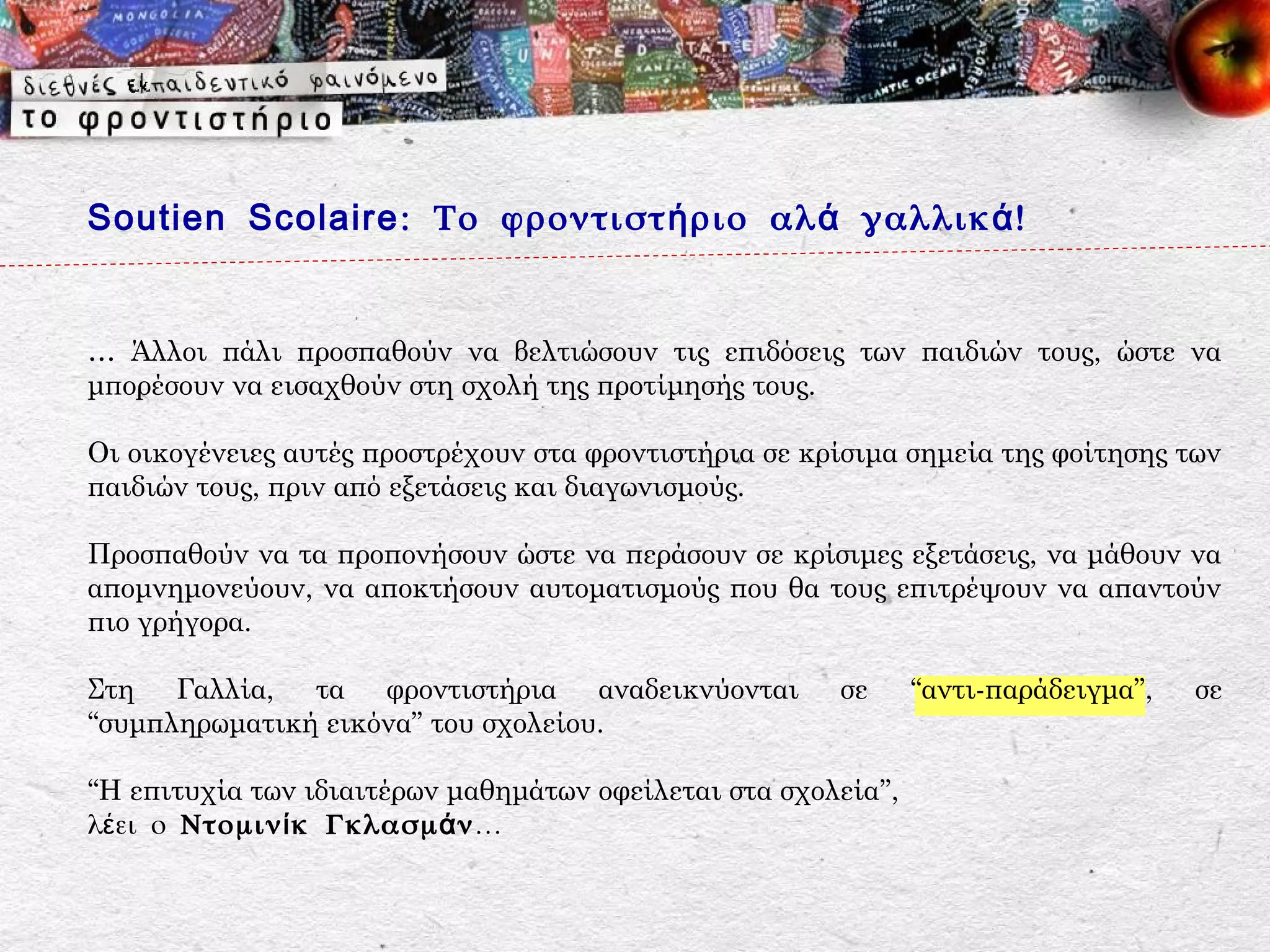 Soutien Scolaire : Το φροντιστ ή ριο αλ ά γαλλικ ά !


… Άλλοι πάλι προσπαθούν να βελτιώσουν τις επιδόσεις των παιδιών τους, ώστε να
μπορέσουν να εισαχθούν στη σχολή της προτίμησής τους.

Οι οικογένειες αυτές προστρέχουν στα φροντιστήρια σε κρίσιμα σημεία της φοίτησης των
παιδιών τους, πριν από εξετάσεις και διαγωνισμούς.

Προσπαθούν να τα προπονήσουν ώστε να περάσουν σε κρίσιμες εξετάσεις, να μάθουν να
απομνημονεύουν, να αποκτήσουν αυτοματισμούς που θα τους επιτρέψουν να απαντούν
πιο γρήγορα.

Στη Γαλλία, τα φροντιστήρια αναδεικνύονται             σε      “αντι-παράδειγμα”,   σε
“συμπληρωματική εικόνα” του σχολείου.

“Η επιτυχία των ιδιαιτέρων μαθημάτων οφείλεται στα σχολεία”,
λέει ο Ντομιν ί κ Γκλασμ ά ν …
 