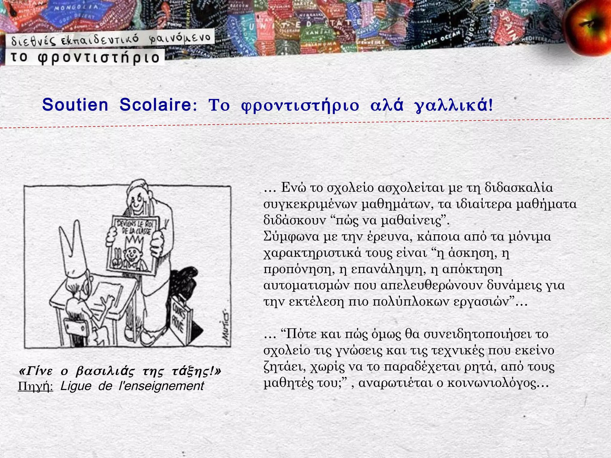 Soutien Scolaire : Το φροντιστ ή ριο αλ ά γαλλικ ά !



                                     … Ενώ το σχολείο ασχολείται με τη διδασκαλία
                                     συγκεκριμένων μαθημάτων, τα ιδιαίτερα μαθήματα
                                     διδάσκουν “πώς να μαθαίνεις”.
                                     Σύμφωνα με την έρευνα, κάποια από τα μόνιμα
                                     χαρακτηριστικά τους είναι “η άσκηση, η
                                     προπόνηση, η επανάληψη, η απόκτηση
                                     αυτοματισμών που απελευθερώνουν δυνάμεις για
                                     την εκτέλεση πιο πολύπλοκων εργασιών”…

                                     … “Πότε και πώς όμως θα συνειδητοποιήσει το
                                     σχολείο τις γνώσεις και τις τεχνικές που εκείνο
«Γ ί νε ο βασιλι ά ς της τ ά ξης!»   ζητάει, χωρίς να το παραδέχεται ρητά, από τους
Πηγή: Ligue de l'enseignement        μαθητές του;” , αναρωτιέται ο κοινωνιολόγος…
 