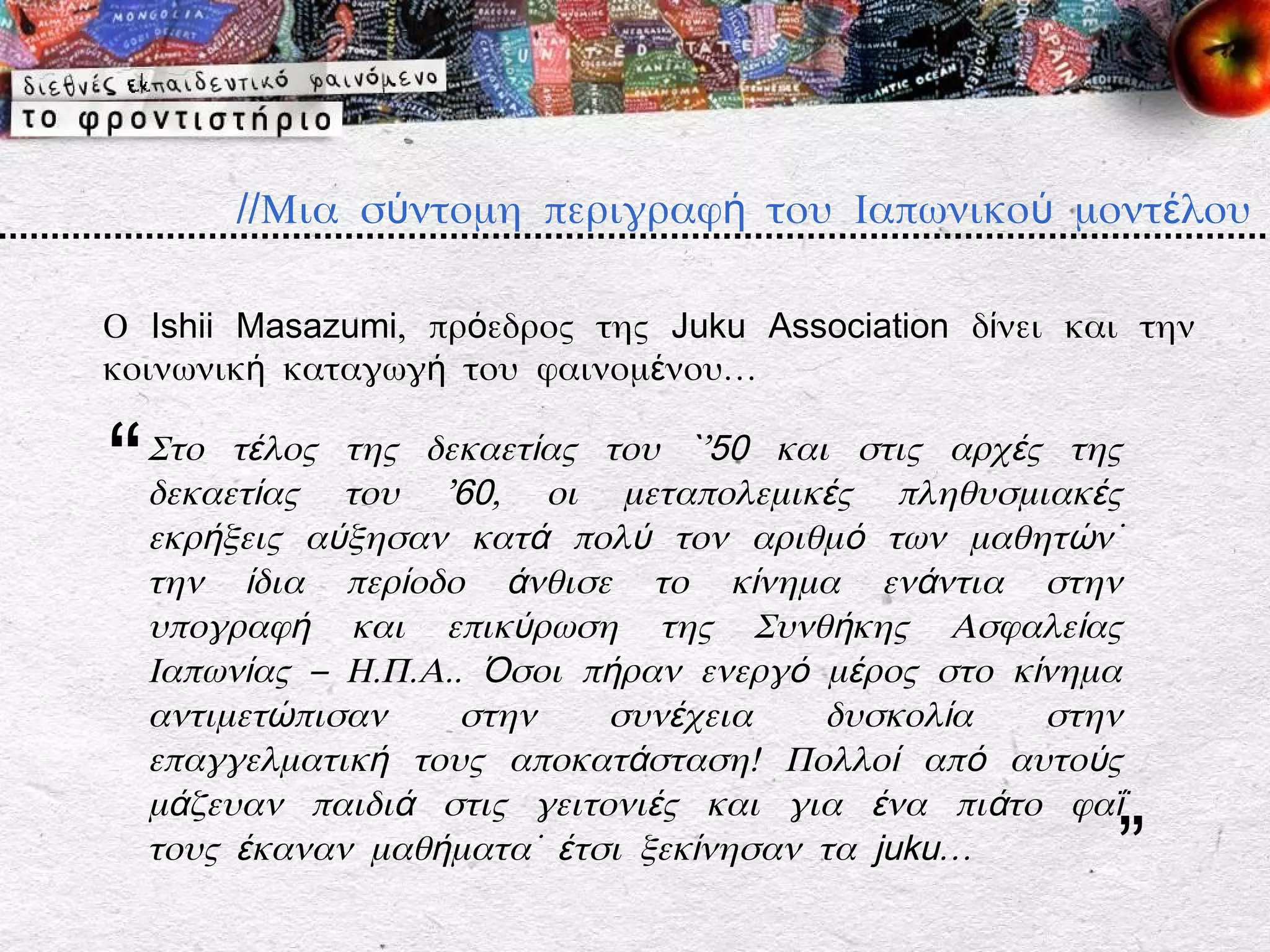 //Μια σύντομη περιγραφή του Ιαπωνικού μοντέλου

Ο Ishii Masazumi, πρόεδρος της Juku Association δίνει και την
κοινωνική καταγωγή του φαινομένου…


“   Στο τέλος της δεκαετίας του `’50 και στις αρχές της
    δεκαετίας του ’60, οι μεταπολεμικές πληθυσμιακές
    εκρήξεις αύξησαν κατά πολύ τον αριθμό των μαθητών˙
    την ίδια περίοδο άνθισε το κίνημα ενάντια στην
    υπογραφή και επικύρωση της Συνθήκης Ασφαλείας
    Ιαπωνίας – Η.Π.Α.. Όσοι πήραν ενεργό μέρος στο κίνημα
    αντιμετώπισαν     στην   συνέχεια    δυσκολία    στην
    επαγγελματική τους αποκατάσταση! Πολλοί από αυτούς
    μάζευαν παιδιά στις γειτονιές και για ένα πιάτο φαΐ
    τους έκαναν μαθήματα˙ έτσι ξεκίνησαν τα juku…       ”
 