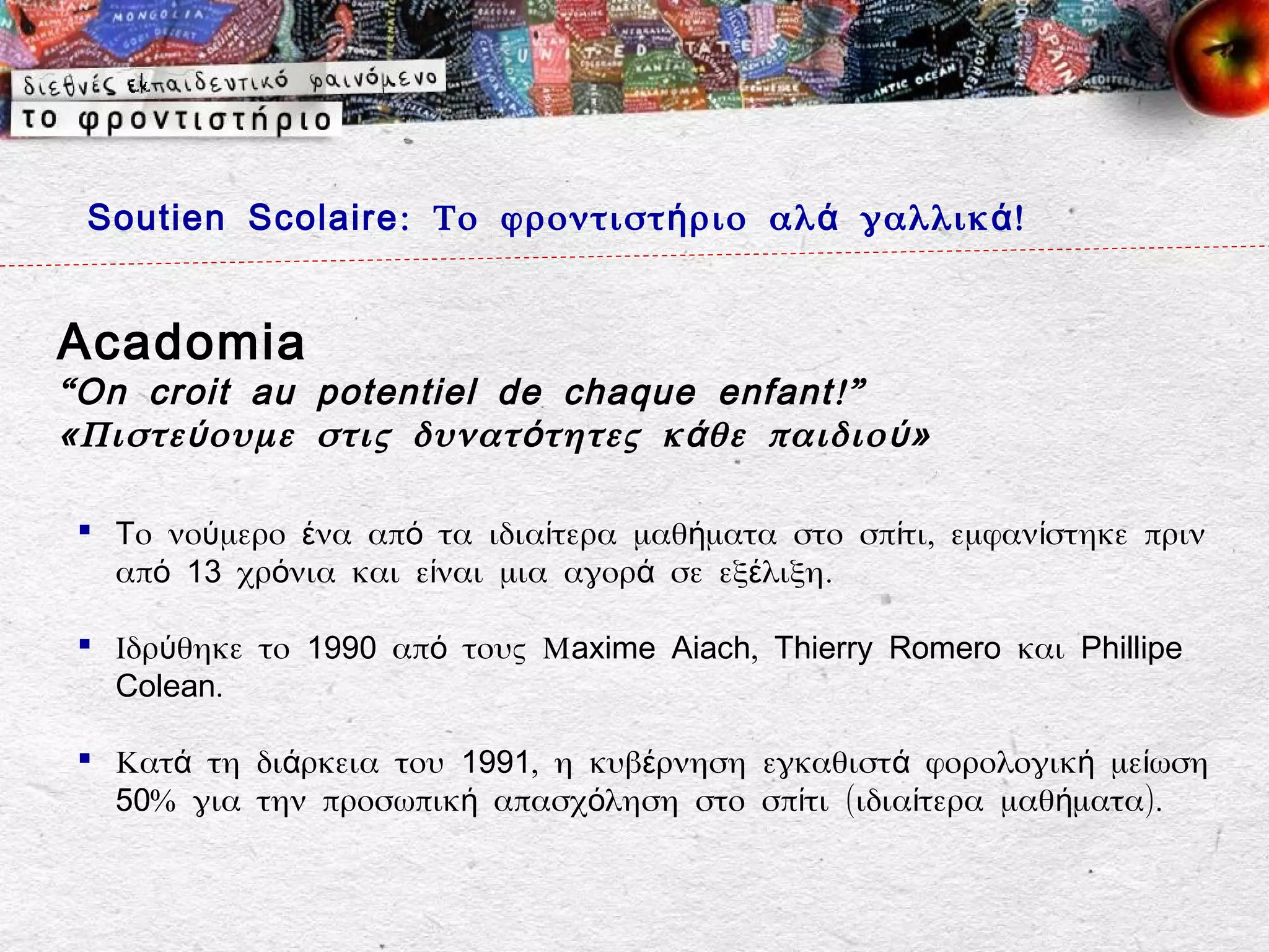 Soutien Scolaire : Το φροντιστ ή ριο αλ ά γαλλικ ά !


Acadomia
“ On croit au potentiel de chaque enfant !”
«Πιστε ύ ουμε στις δυνατ ό τητες κ ά θε παιδιο ύ »

  Tο νούμερο ένα από τα ιδιαίτερα μαθήματα στο σπίτι, εμφανίστηκε πριν
   από 13 χρόνια και είναι μια αγορά σε εξέλιξη.

  Ιδρύθηκε το 1990 από τους Μaxime Aiach, Thierry Romero και Phillipe
   Colean.

  Κατά τη διάρκεια του 1991, η κυβέρνηση εγκαθιστά φορολογική μείωση
   50% για την προσωπική απασχόληση στο σπίτι (ιδιαίτερα μαθήματα).
 