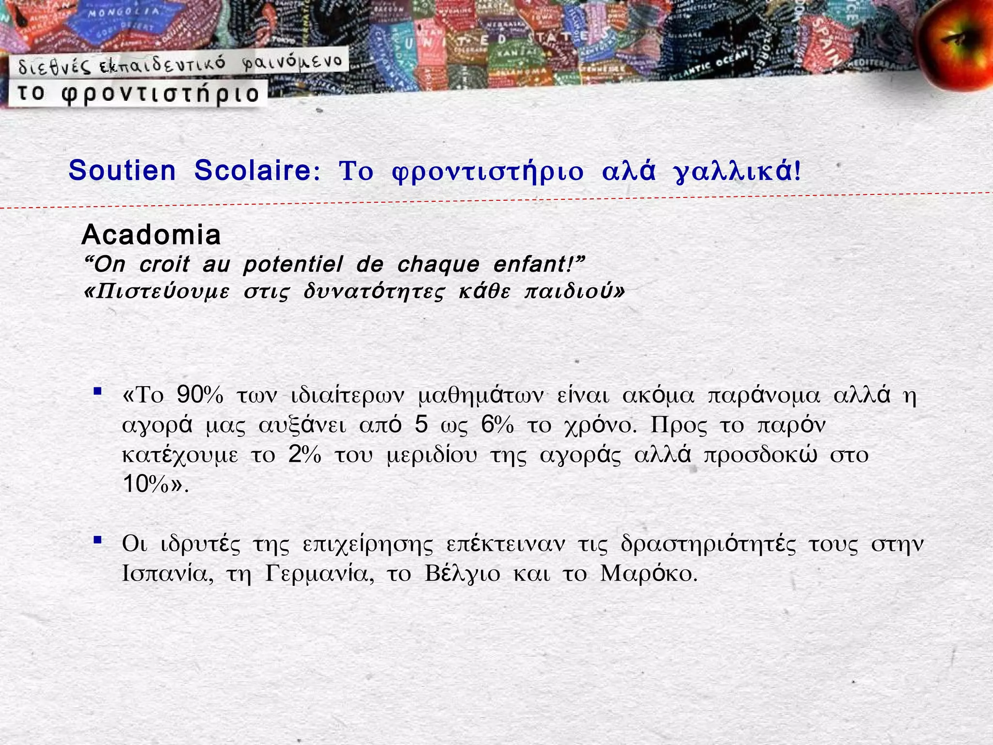Soutien Scolaire : Το φροντιστ ή ριο αλ ά γαλλικ ά !

Acadomia
“ On croit au potentiel de chaque enfant !”
«Πιστε ύ ουμε στις δυνατ ό τητες κ ά θε παιδιο ύ »



  «Το 90% των ιδιαίτερων μαθημάτων είναι ακόμα παράνομα αλλά η
   αγορά μας αυξάνει από 5 ως 6% το χρόνο. Προς το παρόν
   κατέχουμε το 2% του μεριδίου της αγοράς αλλά προσδοκώ στο
   10%».

  Οι ιδρυτές της επιχείρησης επέκτειναν τις δραστηριότητές τους στην
   Ισπανία, τη Γερμανία, το Βέλγιο και το Μαρόκο.
 