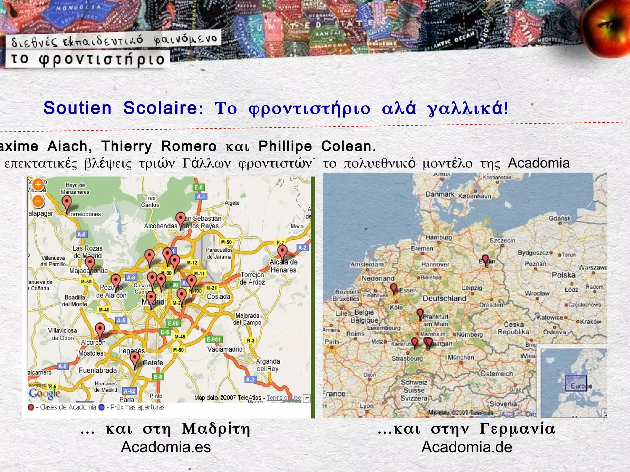 Soutien Scolaire : Το φροντιστ ή ριο αλ ά γαλλικ ά !

axime Aiach, Thierry Romero και Phillipe Colean.
 επεκτατικές βλέψεις τριών Γάλλων φροντιστών˙ το πολυεθνικό μοντέλο της Acadomia




           … και στη Μαδρ ί τη                       …και στην Γερμαν ί α
              Acadomia.es                                Acadomia.de
 