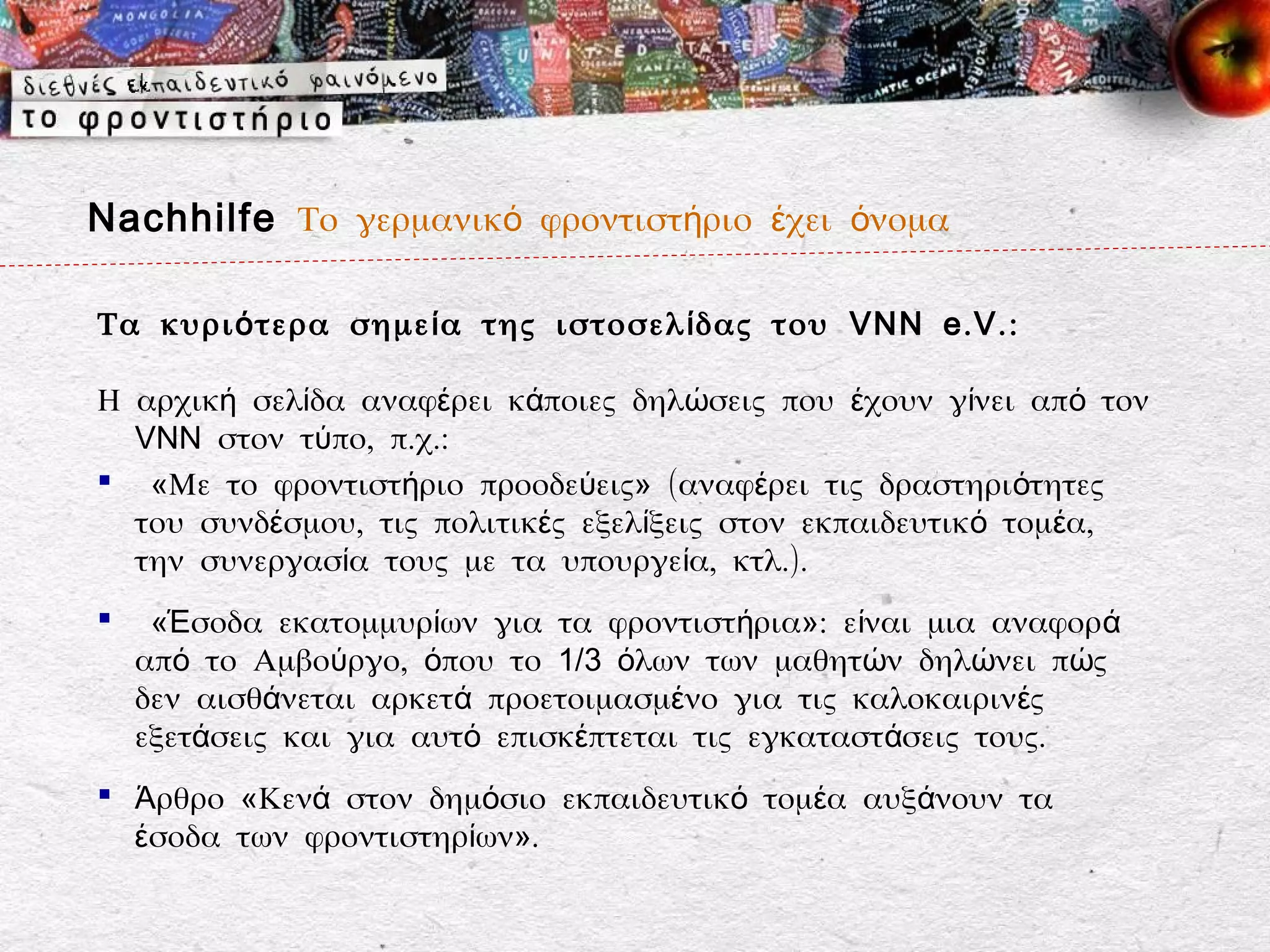 Nachhilfe Το γερμανικό φροντιστήριο έχει όνομα

Τα κυρι ό τερα σημε ί α της ιστοσελ ί δας του VNN e . V . :

Η αρχική σελίδα αναφέρει κάποιες δηλώσεις που έχουν γίνει από τον
  VNN στον τύπο, π.χ.:
 «Με το φροντιστήριο προοδεύεις» (αναφέρει τις δραστηριότητες
  του συνδέσμου, τις πολιτικές εξελίξεις στον εκπαιδευτικό τομέα,
  την συνεργασία τους με τα υπουργεία, κτλ.).
    «Έσοδα εκατομμυρίων για τα φροντιστήρια»: είναι μια αναφορά
    από το Αμβούργο, όπου το 1/3 όλων των μαθητών δηλώνει πώς
    δεν αισθάνεται αρκετά προετοιμασμένο για τις καλοκαιρινές
    εξετάσεις και για αυτό επισκέπτεται τις εγκαταστάσεις τους.
 Άρθρο «Κενά στον δημόσιο εκπαιδευτικό τομέα αυξάνουν τα
  έσοδα των φροντιστηρίων».
 