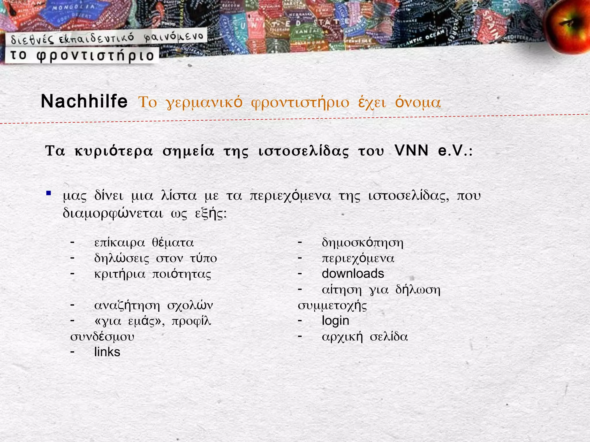 Nachhilfe Το γερμανικό φροντιστήριο έχει όνομα

Τα κυρι ό τερα σημε ί α της ιστοσελ ί δας του VNN e . V . :

 μας δίνει μια λίστα με τα περιεχόμενα της ιστοσελίδας, που
  διαμορφώνεται ως εξής:
   -   επίκαιρα θέματα            -  δημοσκόπηση
   -   δηλώσεις στον τύπο         -  περιεχόμενα
   -   κριτήρια ποιότητας         -  downloads
                                  -  αίτηση για δήλωση
   - αναζήτηση σχολών             συμμετοχής
   - «για εμάς», προφίλ           -  login
   συνδέσμου                      -  αρχική σελίδα
   - links
 