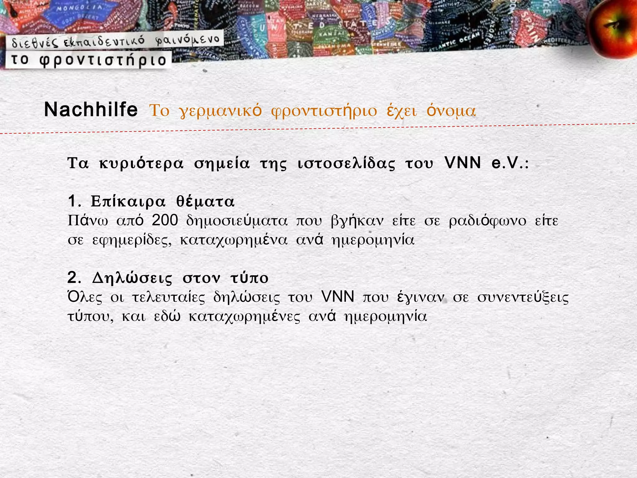 Nachhilfe Το γερμανικό φροντιστήριο έχει όνομα

  Τα κυρι ό τερα σημε ί α της ιστοσελ ί δας του VNN e . V . :

  1 . Επ ί καιρα θ έ ματα
  Πάνω από 200 δημοσιεύματα που βγήκαν είτε σε ραδιόφωνο είτε
  σε εφημερίδες, καταχωρημένα ανά ημερομηνία

  2 . Δηλ ώ σεις στον τ ύ πο
  Όλες οι τελευταίες δηλώσεις του VNN που έγιναν σε συνεντεύξεις
  τύπου, και εδώ καταχωρημένες ανά ημερομηνία
 