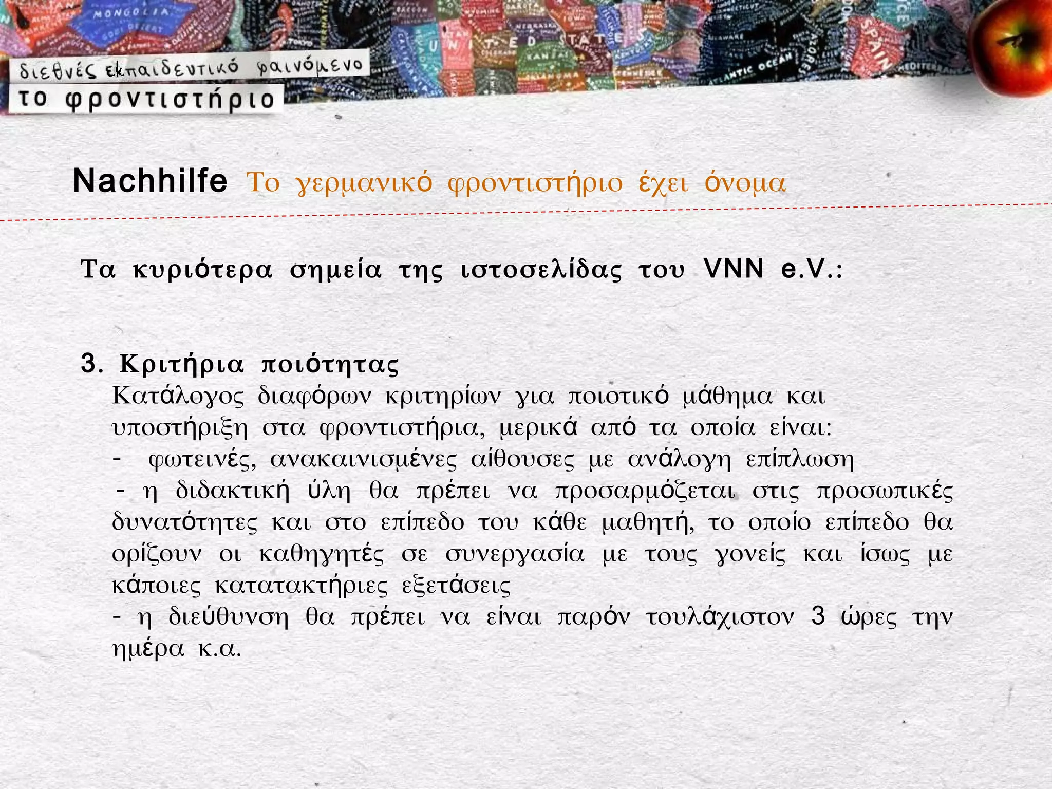 Nachhilfe Το γερμανικό φροντιστήριο έχει όνομα

Τα κυρι ό τερα σημε ί α της ιστοσελ ί δας του VNN e . V . :


3 . Κριτ ή ρια ποι ό τητας
   Κατάλογος διαφόρων κριτηρίων για ποιοτικό μάθημα και
   υποστήριξη στα φροντιστήρια, μερικά από τα οποία είναι:
   - φωτεινές, ανακαινισμένες αίθουσες με ανάλογη επίπλωση
    - η διδακτική ύλη θα πρέπει να προσαρμόζεται στις προσωπικ ές
   δυνατότητες και στο επίπεδο του κάθε μαθητή, το οπο ίο επίπεδο θα
   ορίζουν οι καθηγητές σε συνεργασία με τους γονείς και ίσως με
   κάποιες κατατακτήριες εξετάσεις
   - η διεύθυνση θα πρέπει να είναι παρόν τουλάχιστον 3 ώρες την
   ημέρα κ.α.
 
