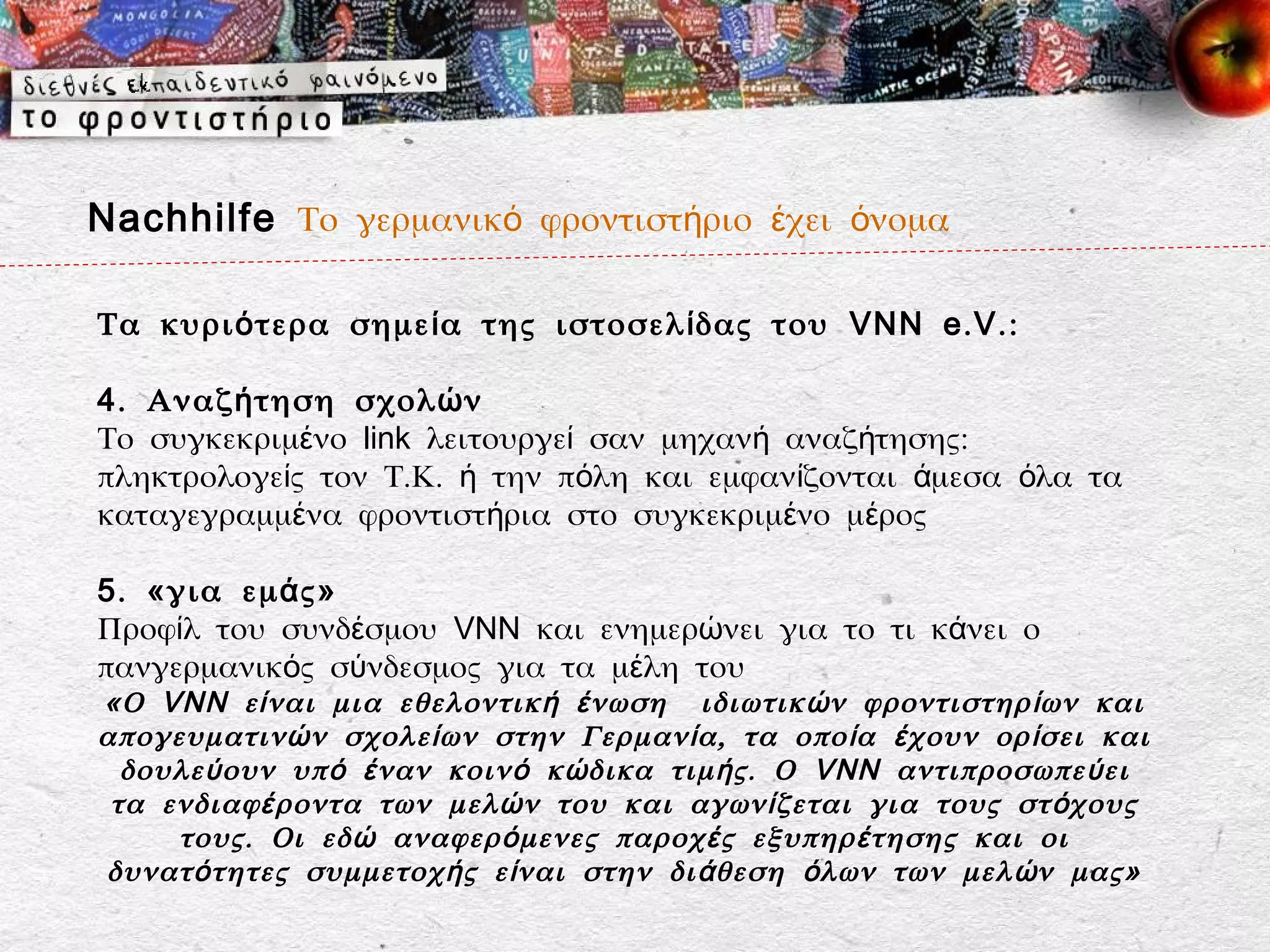 Nachhilfe Το γερμανικό φροντιστήριο έχει όνομα

Τα κυρι ό τερα σημε ί α της ιστοσελ ί δας του VNN e . V . :

4 . Αναζ ή τηση σχολ ώ ν
Το συγκεκριμένο link λειτουργεί σαν μηχανή αναζήτησης:
πληκτρολογείς τον Τ.Κ. ή την πόλη και εμφανίζονται άμεσα όλα τα
καταγεγραμμένα φροντιστήρια στο συγκεκριμένο μέρος

5 . «για εμ ά ς»
Προφίλ του συνδέσμου VNN και ενημερώνει για το τι κάνει ο
πανγερμανικός σύνδεσμος για τα μέλη του
«Ο VNN ε ί ναι μια εθελοντικ ή έ νωση ιδιωτικ ώ ν φροντιστηρ ί ων και
απογευματιν ώ ν σχολε ί ων στην Γερμαν ί α, τα οπο ί α έ χουν ορ ί σει και
  δουλε ύ ουν υπ ό έ ναν κοιν ό κ ώ δικα τιμ ή ς. Ο VNN αντιπροσωπε ύ ει
 τα ενδιαφ έ ροντα των μελ ώ ν του και αγων ί ζεται για τους στ ό χους
     τους. Οι εδ ώ αναφερ ό μενες παροχ έ ς εξυπηρ έ τησης και οι
δυνατ ό τητες συμμετοχ ή ς ε ί ναι στην δι ά θεση ό λων των μελ ώ ν μας»
 