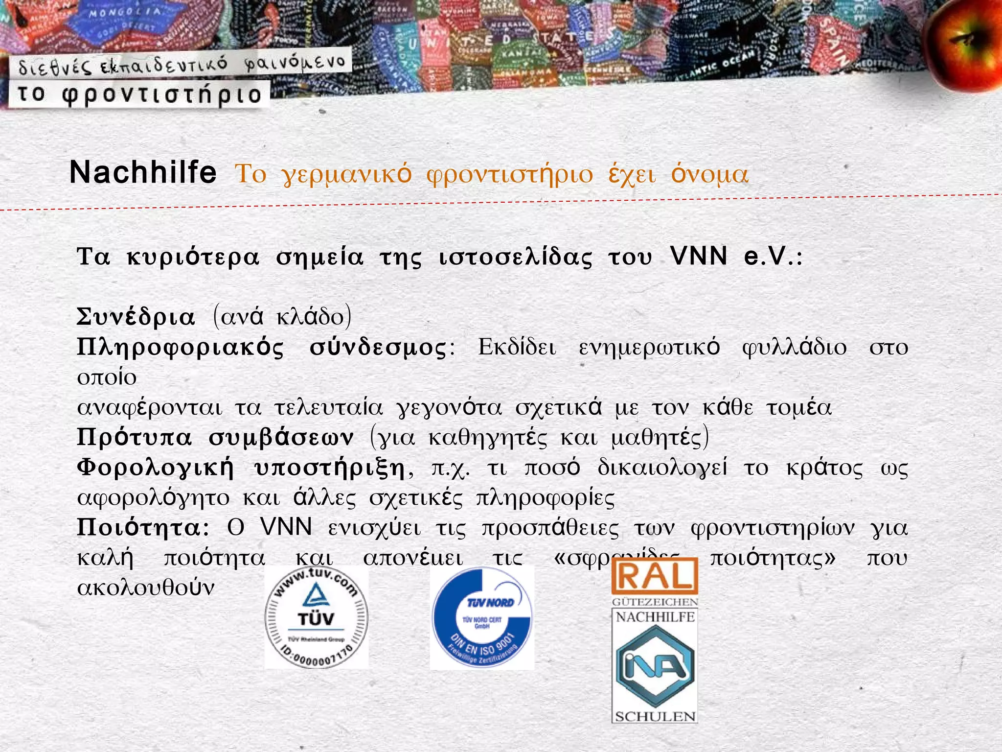 Nachhilfe Το γερμανικό φροντιστήριο έχει όνομα

Τα κυρι ό τερα σημε ί α της ιστοσελ ί δας του VNN e . V . :

Συν έ δρια (ανά κλάδο)
Πληροφοριακ ό ς σ ύ νδεσμος : Εκδίδει ενημερωτικό φυλλάδιο στο
οποίο
αναφέρονται τα τελευταία γεγονότα σχετικά με τον κάθε τομέα
Πρ ό τυπα συμβ ά σεων (για καθηγητές και μαθητές)
Φορολογικ ή υποστ ή ριξη , π.χ. τι ποσό δικαιολογεί το κράτος ως
αφορολόγητο και άλλες σχετικές πληροφορίες
Ποι ό τητα: Ο VNN ενισχύει τις προσπάθειες των φροντιστηρίων για
καλή ποιότητα και απονέμει τις «σφραγίδες ποιότητας» που
ακολουθούν
 