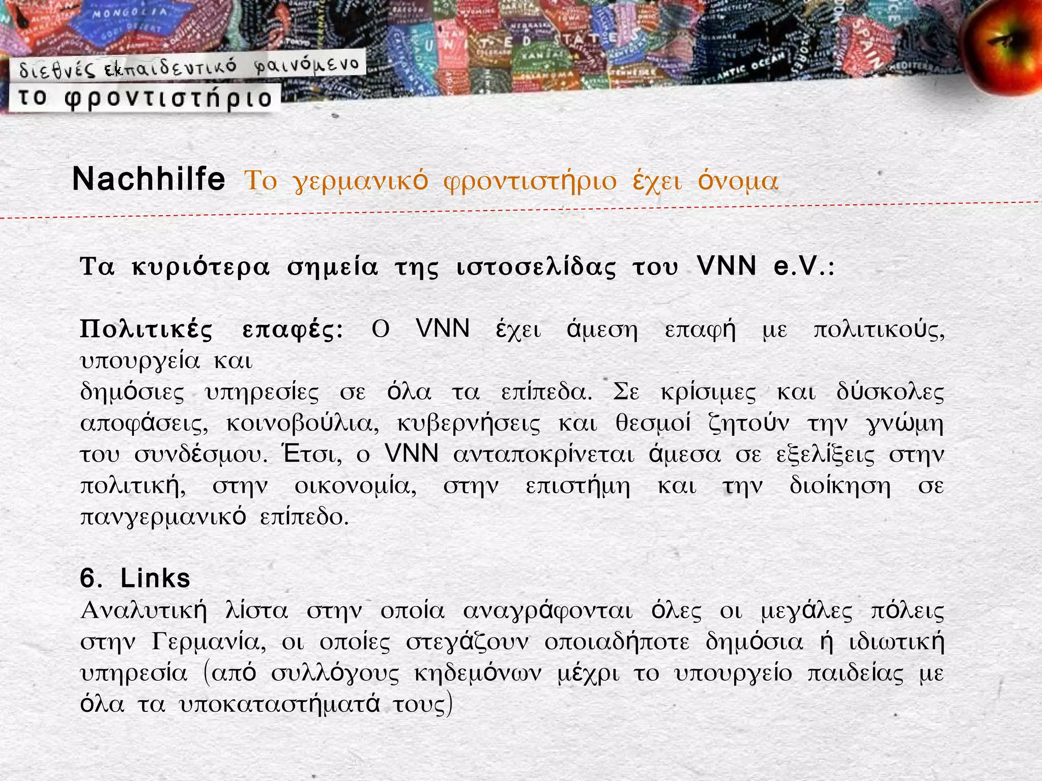 Nachhilfe Το γερμανικό φροντιστήριο έχει όνομα

Τα κυρι ό τερα σημε ί α της ιστοσελ ί δας του VNN e . V . :

Πολιτικ έ ς επαφ έ ς: Ο VNN έχει άμεση επαφή με πολιτικούς,
υπουργεία και
δημόσιες υπηρεσίες σε όλα τα επίπεδα. Σε κρίσιμες και δ ύσκολες
αποφάσεις, κοινοβούλια, κυβερνήσεις και θεσμοί ζητούν την γν ώμη
του συνδέσμου. Έτσι, ο VNN ανταποκρίνεται άμεσα σε εξελίξεις στην
πολιτική, στην οικονομία, στην επιστήμη και την διοίκηση σε
πανγερμανικό επίπεδο.

6 . Links
Αναλυτική λίστα στην οποία αναγράφονται όλες οι μεγάλες πόλεις
στην Γερμανία, οι οποίες στεγάζουν οποιαδήποτε δημόσια ή ιδιωτική
υπηρεσία (από συλλόγους κηδεμόνων μέχρι το υπουργείο παιδείας με
όλα τα υποκαταστήματά τους)
 