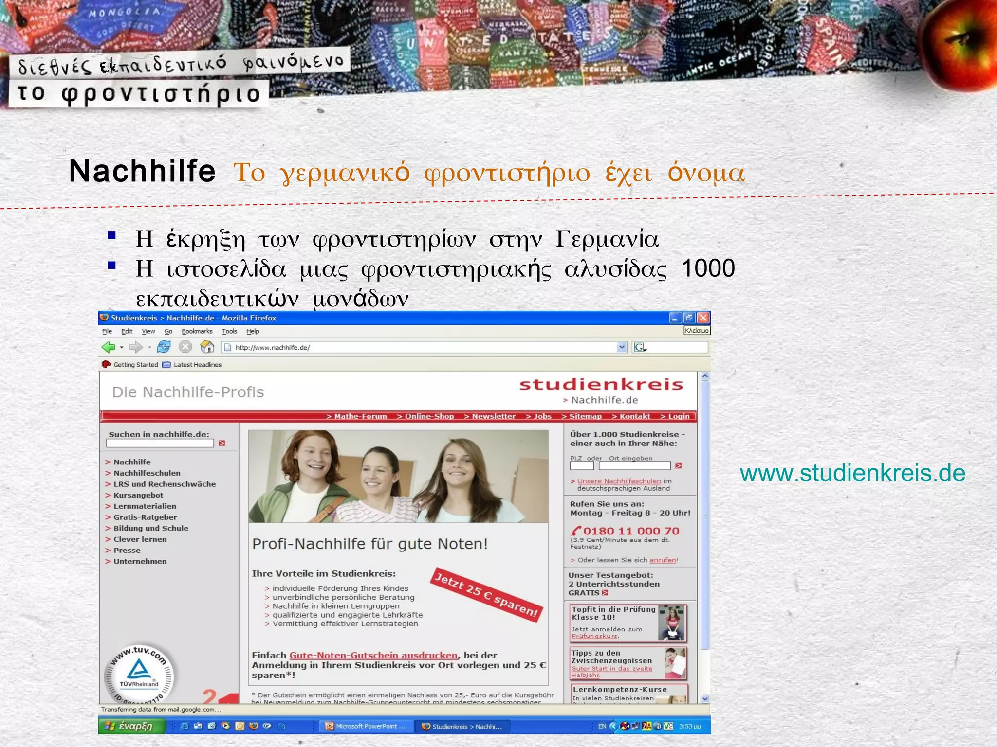 Nachhilfe Το γερμανικό φροντιστήριο έχει όνομα

   Η έκρηξη των φροντιστηρίων στην Γερμανία
   Η ιστοσελίδα μιας φροντιστηριακής αλυσίδας 1000
    εκπαιδευτικών μονάδων




                                                      www.studienkreis.de
 