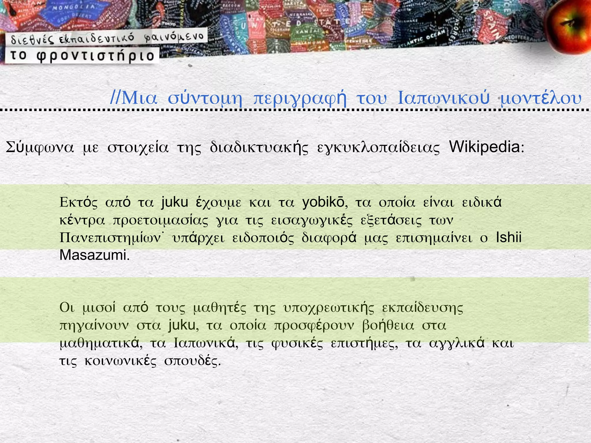 //Μια σύντομη περιγραφή του Ιαπωνικού μοντέλου

Σύμφωνα με στοιχεία της διαδικτυακής εγκυκλοπαίδειας Wikipedia:


      Εκτός από τα juku έχουμε και τα yobikō, τα οποία είναι ειδικά
      κέντρα προετοιμασίας για τις εισαγωγικές εξετάσεις των
      Πανεπιστημίων˙ υπάρχει ειδοποιός διαφορά μας επισημαίνει ο Ishii
      Masazumi.


      Οι μισοί από τους μαθητές της υποχρεωτικής εκπαίδευσης
      πηγαίνουν στα juku, τα οποία προσφέρουν βοήθεια στα
      μαθηματικά, τα Ιαπωνικά, τις φυσικές επιστήμες, τα αγγλικά και
      τις κοινωνικές σπουδές.
 