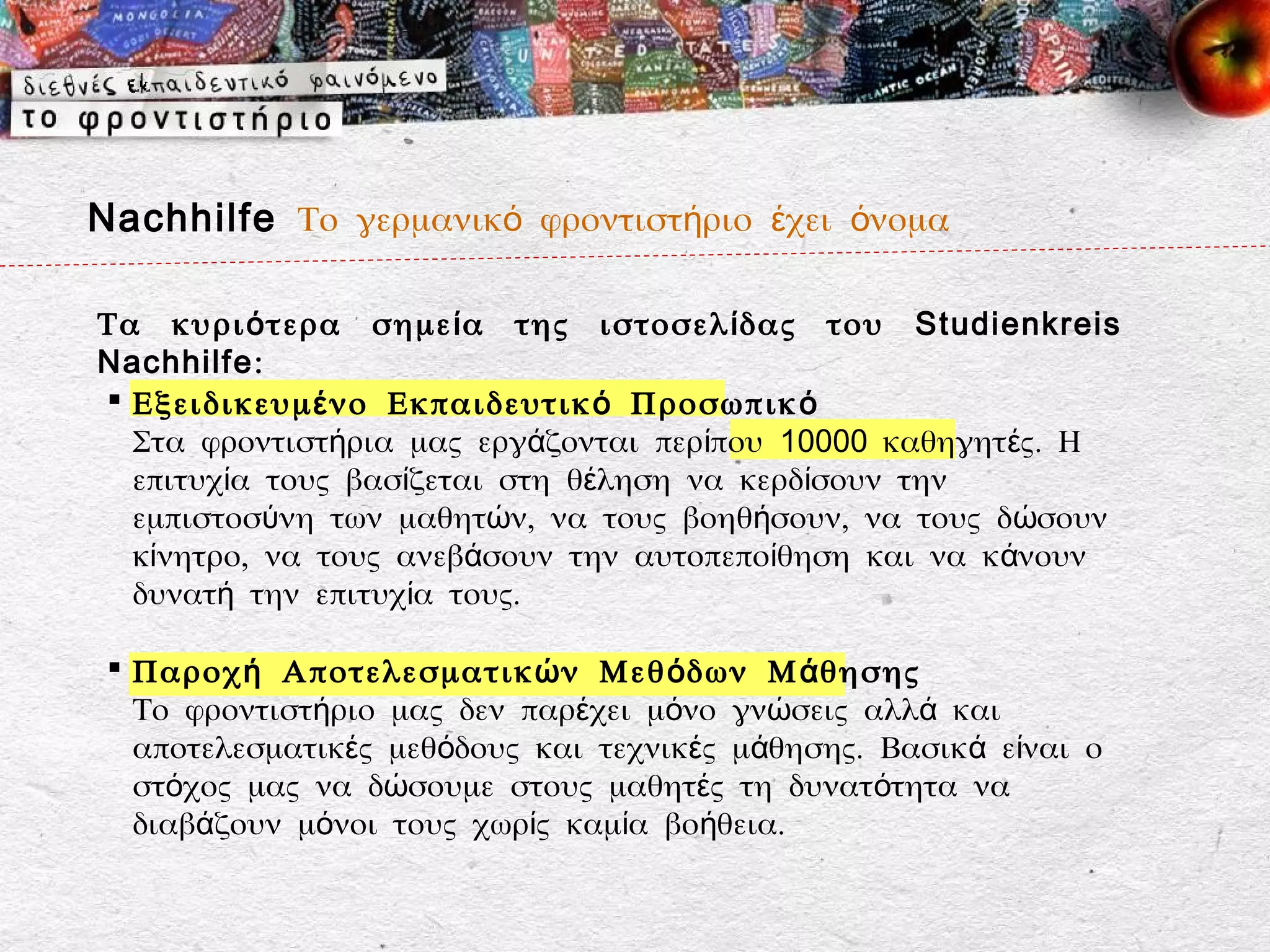 Nachhilfe Το γερμανικό φροντιστήριο έχει όνομα

Τα κυρι ό τερα σημε ί α της ιστοσελ ί δας του Studienkreis
Nachhilfe:
 Εξειδικευμ έ νο Εκπαιδευτικ ό Προσωπικ ό
  Στα φροντιστήρια μας εργάζονται περίπου 10000 καθηγητές. Η
  επιτυχία τους βασίζεται στη θέληση να κερδίσουν την
  εμπιστοσύνη των μαθητών, να τους βοηθήσουν, να τους δώσουν
  κίνητρο, να τους ανεβάσουν την αυτοπεποίθηση και να κάνουν
  δυνατή την επιτυχία τους.

  Παροχ ή Αποτελεσματικ ώ ν Μεθ ό δων Μ ά θησης
   Το φροντιστήριο μας δεν παρέχει μόνο γνώσεις αλλά και
   αποτελεσματικές μεθόδους και τεχνικές μάθησης. Βασικά είναι ο
   στόχος μας να δώσουμε στους μαθητές τη δυνατότητα να
   διαβάζουν μόνοι τους χωρίς καμία βοήθεια.
 