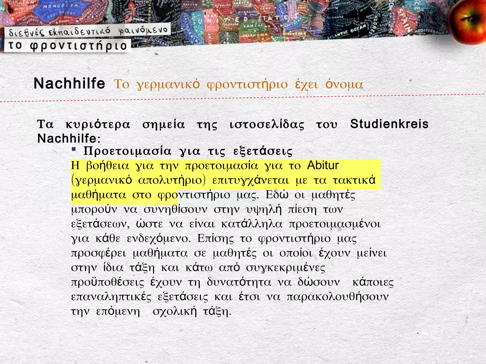 Nachhilfe Το γερμανικό φροντιστήριο έχει όνομα

Τα κυρι ό τερα σημε ί α της ιστοσελ ί δας του Studienkreis
Nachhilfe:
     Προετοιμασ ί α για τις εξετ ά σεις
    Η βοήθεια για την προετοιμασία για το Abitur
    (γερμανικό απολυτήριο) επιτυγχάνεται με τα τακτικά
    μαθήματα στο φροντιστήριο μας. Εδώ οι μαθητές
    μπορούν να συνηθίσουν στην υψηλή πίεση των
    εξετάσεων, ώστε να είναι κατάλληλα προετοιμασμένοι
    για κάθε ενδεχόμενο. Επίσης το φροντιστήριο μας
    προσφέρει μαθήματα σε μαθητές οι οποίοι έχουν μείνει
    στην ίδια τάξη και κάτω από συγκεκριμένες
    προϋποθέσεις έχουν τη δυνατότητα να δώσουν κάποιες
    επαναληπτικές εξετάσεις και έτσι να παρακολουθήσουν
    την επόμενη σχολική τάξη.
 