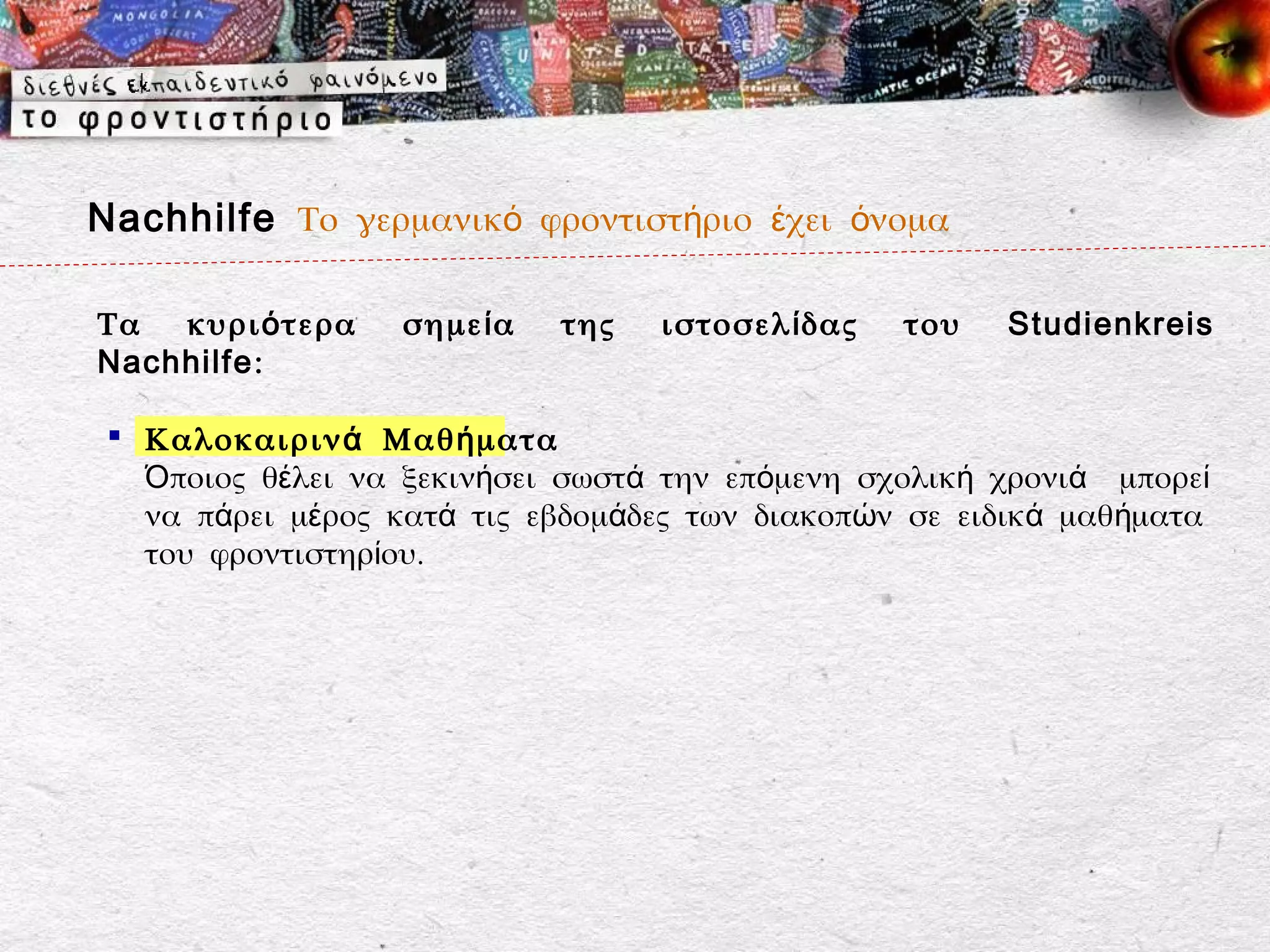 Nachhilfe Το γερμανικό φροντιστήριο έχει όνομα

Τα  κυρι ό τερα   σημε ί α   της   ιστοσελ ί δας   του   Studienkreis
Nachhilfe:

  Καλοκαιριν ά Μαθ ή ματα
   Όποιος θέλει να ξεκινήσει σωστά την επόμενη σχολική χρονιά μπορεί
   να πάρει μέρος κατά τις εβδομάδες των διακοπών σε ειδικά μαθήματα
   του φροντιστηρίου.
 
