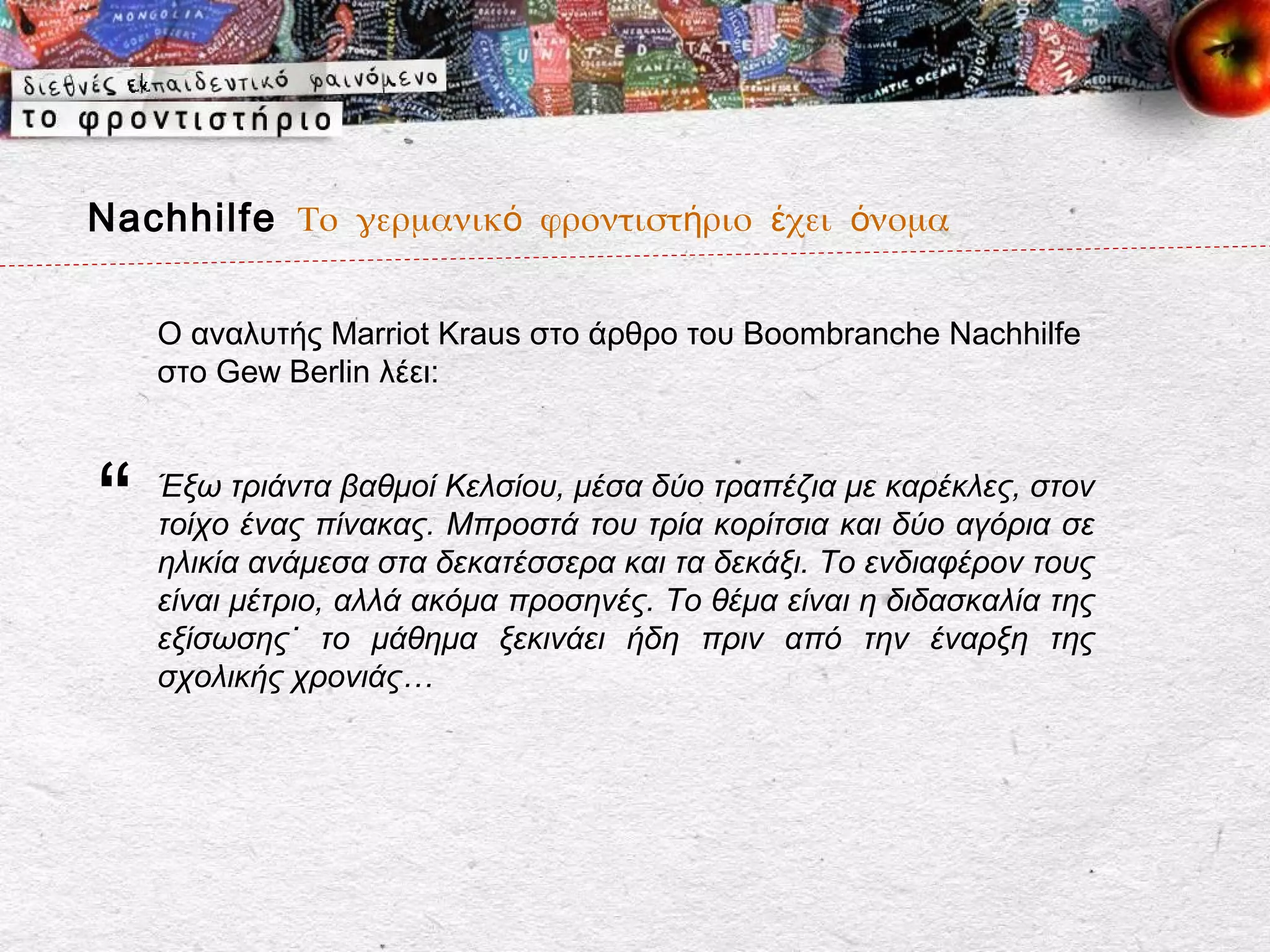 Nachhilfe Το γερμανικό φροντιστήριο έχει όνομα

    Ο αναλυτής Marriot Kraus στο άρθρο του Boombranche Nachhilfe
    στο Gew Berlin λέει:



“   Έξω τριάντα βαθμοί Κελσίου, μέσα δύο τραπέζια με καρέκλες, στον
    τοίχο ένας πίνακας. Μπροστά του τρία κορίτσια και δύο αγόρια σε
    ηλικία ανάμεσα στα δεκατέσσερα και τα δεκάξι. Το ενδιαφέρον τους
    είναι μέτριο, αλλά ακόμα προσηνές. Το θέμα είναι η διδασκαλία της
    εξίσωσης˙ το μάθημα ξεκινάει ήδη πριν από την έναρξη της
    σχολικής χρονιάς…
 