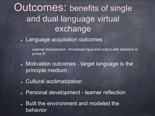 Outcomes: benefits of single 
and dual language virtual 
exchange 
Language acquisition outcomes : 
Learner involvement - Increased input and output with statistics to 
prove it! 
Motivation outcomes - target language is the 
principle medium 
Cultural acclimatization 
Personal development - learner reflection 
Built the environment and modeled the 
behavior 
 