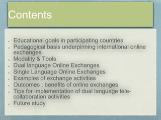 Educational goals in participating countries 
Pedagogical basis underpinning international online 
exchanges 
Modality & Tools 
Dual language Online Exchanges 
Single Language Online Exchanges 
Examples of exchange activities 
Outcomes : benefits of online exchanges 
Tips for implementation of dual language tele-collaboration 
activities 
Future study 
 