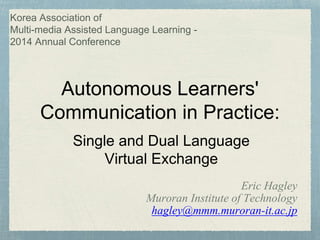 Korea Association of 
Multi-media Assisted Language Learning - 
2014 Annual Conference 
Autonomous Learners' 
Communication in Practice: 
Single and Dual Language 
Eric Hagley 
Virtual Exchange 
Muroran Institute of Technology 
hagley@mmm.muroran-it.ac.jp 
 