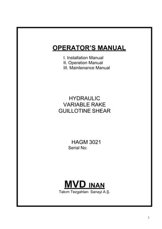 OPERATOR’S MANUAL
   I. Installation Manual
   II. Operation Manual
   III. Maintenance Manual




    HYDRAULIC
  VARIABLE RAKE
 GUILLOTINE SHEAR




       HAGM 3021
      Serial No:




   MVD INAN
 Takım Tezgahları Sanayi A.Ş.




                                1
 