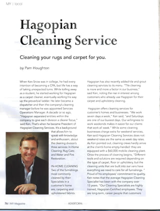 MY   I   locol




             Hagopian
             Cleaning Service
             Cleaning your rugs and carpet for you.

             by Pam Houghton


             When Ken Snow was in college, he had every             Hagopian has also recently added tile and grout
             intention of becoming a CPA, but life has a way        cleaning services to its menu. "Tile cleaning
             of taking unexpected turns. While toiling away         is more and more a factor in our business,"
             as a student, he started working for Hagopian          said Ken, noting the rise in interest among
             as a carpet cleaner, eventually working his way        customers who already use Hagopian for their
             up the proverbial ladder. He later became a            carpet and upholstery cleaning.
             dispatcher and then the company's cleaning
             manager before he was appointed Services               Hagopian offers cleaning services for
             Operations Manager. A decade or so ago,                customer's homes and businesses. "We work
             "Hagopian separated entities within the                seven days a week," Ken said, "and Saturdays
             company to give each division a clearer focus,"        are one of our busiest days. Our willingness to
             said Ken. That's when he became President of           work weekends makes it easier for our clients
             Hagopian Cleaning Services. It's a background          that work all week" While some cleaning
                                       that allows him to           businesses charge extra for weekend services,
                                       speak with knowledge         Ken said Hagopian Cleaning Services does not:
                                       and enthusiasm, about        weekend rates are the same as week day rates.
                                       the cleaning division's      As Ken pointed out, cleaning crews hardly arrive
                                       three services: In-Home      at the client's home empty-handed: they are
                                       Cleaning; Rug Care;          equipped with a $60,000 mobile cleaning plant.
                                       and Water and Fire           Once the process of cleaning begins, "Different
                                       Restoration.                 tools and solutions are required depending on
                                                                    the type of carpet, floor or upholstery, but the
                                       IN-HOME CLEANING             cleaning units that are built into our vans have
                                       Two of the furnishings       everything we need to care for all furnishings. "
                                       most commonly                Proud of his employees' commitment to quality,
                                       cleaned by their             Ken notes that the average Hagopian Cleaning
                                       Specialists in a             Specialist has been with the company over
                                       customer's home              13 years. "Our Cleaning Specialists are highly
                                       are, carpeting and           trained, Hagopian-Certified employees. They
                                       upholstered fabrics.         are long-term, career people that customers



76 I MY Magazine                                      ADVERTORIAL
 
