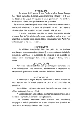 INTRODUÇÃO
           Os alunos do 6º ano do Ensino Fundamental da Escola Estadual
João Ribeiro Guimarães, do período vespertino na faixa etária de 11 a 15 anos
na disciplina de Língua Portuguesa e Artes participaram de atividades
desenvolvidas sobre a produção de histórias em quadrinhos.
   As atividades produzidas pelos alunos foram excelentes e ultrapassaram as
perspectivas solicitadas, pois todos se envolveram na produção, usando a
criatividade que cada um possui e que às vezes não sabe que tem.
           O projeto Hagáquê foi executado em formas de produção textual e
pintura na Sala de Tecnologias. A forma de execução do projeto foi em rede
utilizando o computador como recurso didático e seus aplicativos ( Word, Paint
e internet), bem como sites educativos.


                                JUSTIFICATIVA
           As atividades desenvolvidas foram elaboradas como um projeto de
aprendizagem pela necessidade em desenvolver uma metodologia de trabalho
pedagógico, valorizando a participação do educando e do educador no
processo ensino-aprendizagem bem como a produção de texto, escrita e
pintura.
                              OBJETIVO GERAL
       Promover a produção de histórias em quadrinhos proporcionando a cada
aluno desenvolverem sua criatividade, reconhecendo a importância da
ortografia e da gramática na escrita, bem como a coerência e coesão.


                                METODOLOGIA
       A elaboração do projeto Hagáquê foi realizada no mês de maio do ano
de 2009 com a participação dos alunos sobre como produzir uma história em
quadrinhos.
       As atividades foram desenvolvidas na Sala de Tecnologias, utilizado as
mídias na educação; Internet e Word.
       A apresentação será uma produção escrita onde registraremos todos os
passos do projeto através de fotos e produção escrita.
           As   atividades   executadas   serão   avaliadas   pela   coordenação
pedagógica e demais professores de outras disciplinas que quiserem dar
continuidade ao processo de ensino aprendizagem.
 