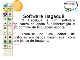 Software Hagáquê
     O HagáQuê é um software
educativo de apoio à alfabetização e
ao domínio da linguagem escrita.

     Trata-se de um editor de
histórias em banda desenhada com
um banco de imagens.
 