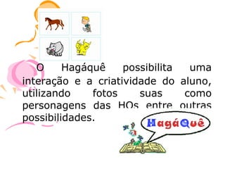 O     Hagáquê    possibilita  uma
interação e a criatividade do aluno,
utilizando    fotos    suas     como
personagens das HQs entre outras
possibilidades.
 