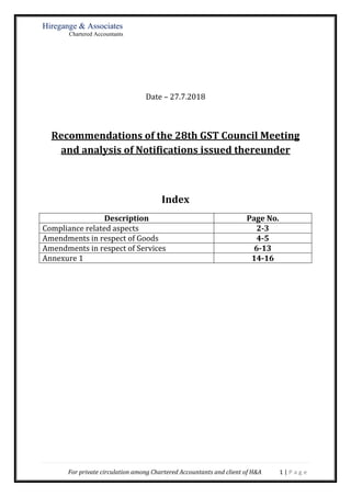 Hiregange & Associates
Chartered Accountants
For private circulation among Chartered Accountants and client of H&A 1 | P a g e
Date – 27.7.2018
Recommendations of the 28th GST Council Meeting
and analysis of Notifications issued thereunder
Index
Description Page No.
Compliance related aspects 2-3
Amendments in respect of Goods 4-5
Amendments in respect of Services 6-13
Annexure 1 14-16
 