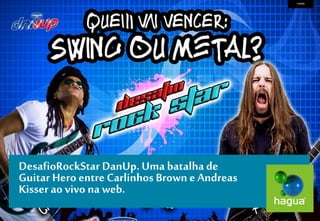 DesafioRockStar DanUp. Uma batalha de Guitar Hero entre Carlinhos Brown e Andreas Kisser ao vivo na web. 
CASOS  
