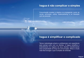 hagua é não complicar o simples 
hagua é simplificar o complicado 
Comunicaçãosimpleseobjetivanapropaganda,pontodevenda,promoção,online,trademarketingenainteraçãocomaspessoas. 
Temosmetodologiaprópriaeprofissionaiscomexperiênciaparapensarjuntocomosclientes.Ahaguasimplificaoentendimentodonegóciodeseusclientes,transformandoessasimplicidadeemforçadecomunicação.Afinal,émuitomaisfácildivulgaroqueésimplesdeentender.  