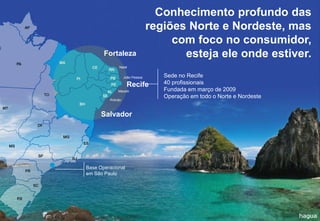 Fortaleza 
Recife 
Salvador 
Maceió 
João Pessoa 
Natal 
Aracaju 
Conhecimento profundo das regiões Norte e Nordeste, mas com foco no consumidor, esteja ele onde estiver. 
Sede no Recife 
40 profissionais 
Fundada em março de 2009 
Operação em todo o Norte e Nordeste 
Base Operacional 
em São Paulo  