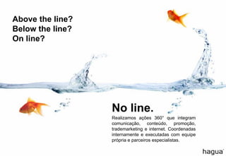 Above the line? 
Below the line? 
On line? 
Realizamosações360°queintegramcomunicação,conteúdo,promoção, trademarketingeinternet.Coordenadasinternamenteeexecutadascomequipeprópriaeparceirosespecialistas. 
No line.  