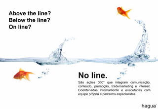 Above the line?
Below the line?
On line?
São ações 360° que integram comunicação,
conteúdo, promoção, trademarketing e internet.
Coordenadas internamente e executadas com
equipe própria e parceiros especialistas.
No line.
 