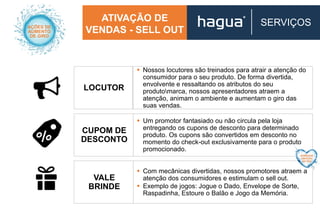 ATIVAÇÃO DE
VENDAS - SELL OUT
SERVIÇOS
LOCUTOR
CUPOM DE
DESCONTO
VALE
BRINDE
 Nossos locutores são treinados para atrair a atenção do
consumidor para o seu produto. De forma divertida,
envolvente e ressaltando os atributos do seu
produtomarca, nossos apresentadores atraem a
atenção, animam o ambiente e aumentam o giro das
suas vendas.
 Um promotor fantasiado ou não circula pela loja
entregando os cupons de desconto para determinado
produto. Os cupons são convertidos em desconto no
momento do check-out exclusivamente para o produto
promocionado.
 Com mecânicas divertidas, nossos promotores atraem a
atenção dos consumidores e estimulam o sell out.
 Exemplo de jogos: Jogue o Dado, Envelope de Sorte,
Raspadinha, Estoure o Balão e Jogo da Memória.
 