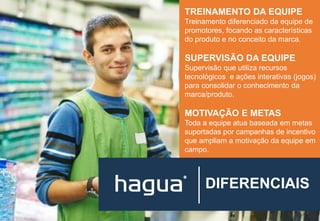 DIFERENCIAIS
TREINAMENTO DA EQUIPE
Treinamento diferenciado da equipe de
promotores, focando as características
do produto e no conceito da marca.
SUPERVISÃO DA EQUIPE
Supervisão que utiliza recursos
tecnológicos e ações interativas (jogos)
para consolidar o conhecimento da
marca/produto.
MOTIVAÇÃO E METAS
Toda a equipe atua baseada em metas
suportadas por campanhas de incentivo
que ampliam a motivação da equipe em
campo.
 